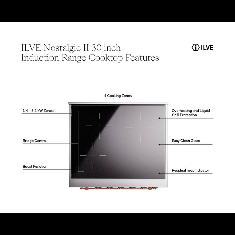 ILVE Nostalgia II 30 inch Induction Range Cooktop Features

- ILVE
- 4 Cooking Zones
- 1.4-3.2 kW Zones
- Overheating and Liquid Spill Protection
- Bridge Control
- Easy Clean Glass
- Boost Function
- Residual heat indicator
