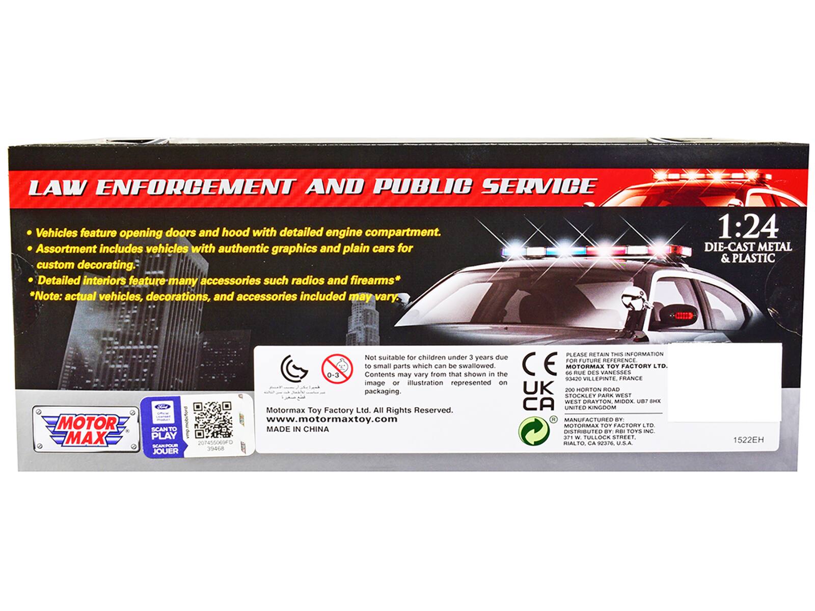 **LAW ENFORCEMENT AND PUBLIC SERVICE**

- Vehicles feature opening doors and hood with detailed engine compartment.
- Assortment includes vehicles with authentic graphics and plain cars for custom decorating.
- Detailed interiors feature many accessories such as radios and firearms*

*Note: actual vehicles, decorations, and accessories included may vary.

**1:24 DIE-CAST METAL & PLASTIC**

---

**MOTOR MAX**

---

**Not suitable for children under 3 years due to small parts which can be swallowed. Contents may vary from that shown in the image or illustration represented on packaging.**

---

**MOTOR MAX TOY FACTORY LTD**

93420 VILLEPINTE FRANCE

---

**200 HORTON ROAD STOCKLEY PARK WEST WEST DRAYTON MIDDX UB7 8HX UNITED KINGDOM**

---

**MANUFACTURED BY: MOTOR MAX TOY FACTORY LTD MADE IN CHINA DISTRIBUTED BY: R.I. TOYS INC. 37 W TULLOCK**

---

**PLEASE RETAIN THIS INFORMATION FOR FUTURE REFERENCE**

---

**MOTOR MAX TOY FACTORY LTD.**

93420 VILLEPINTE, FRANCE

---

**200 HORTON ROAD STOCK