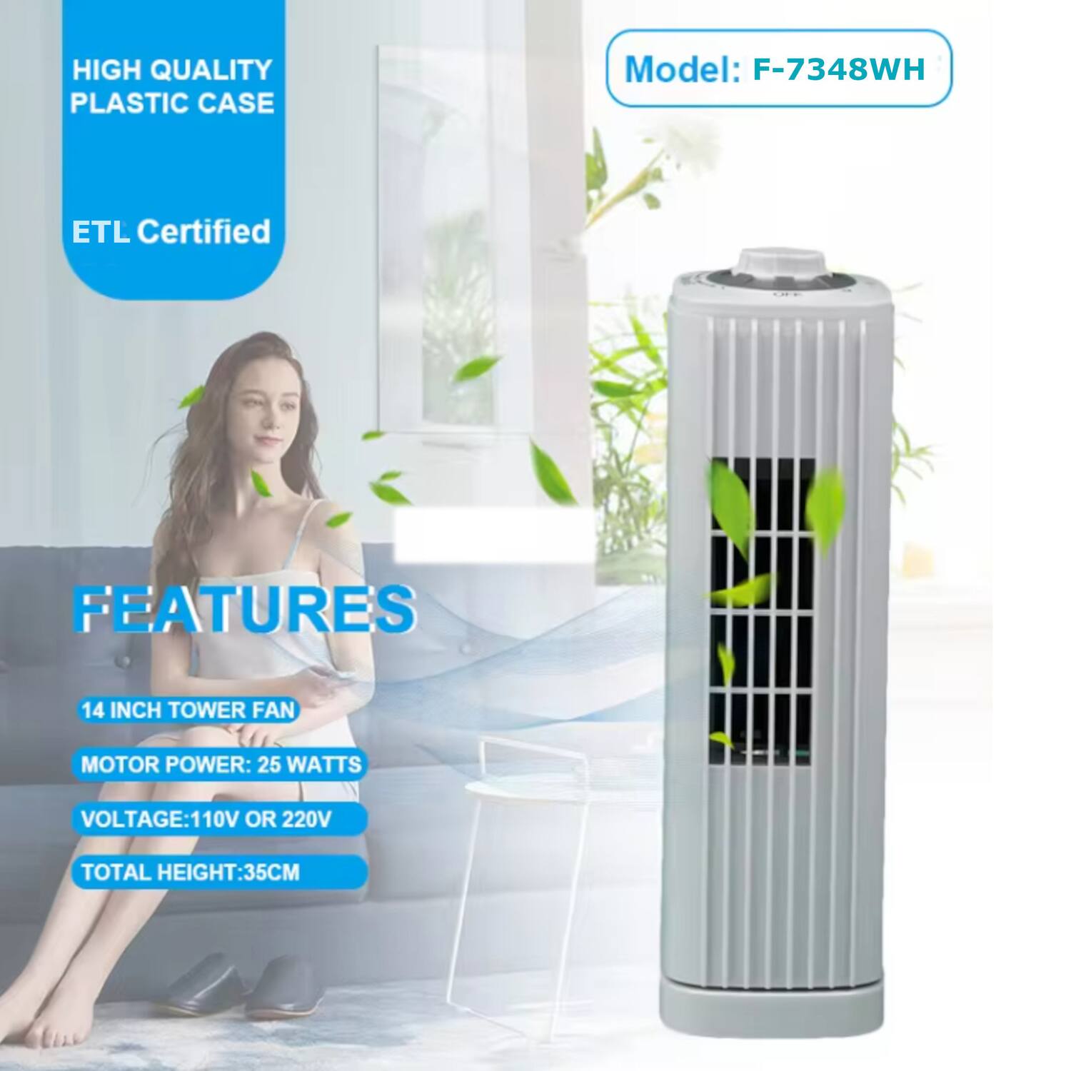 HIGH QUALITY PLASTIC CASE  
Model: F-7348WH  
ETL Certified  

FEATURES  
14 INCH TOWER FAN  
MOTOR POWER: 25 WATTS  
VOLTAGE: 110V OR 220V  
TOTAL HEIGHT: 35CM