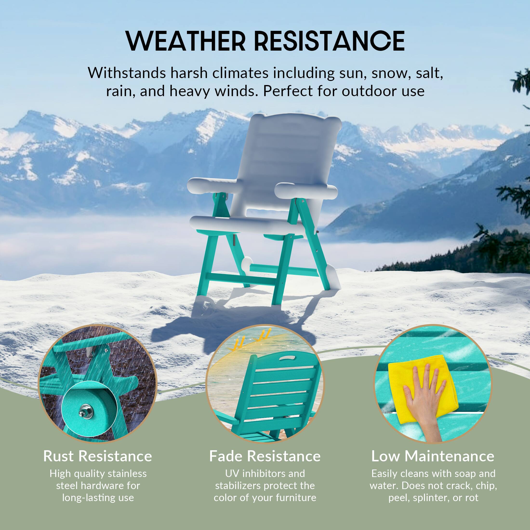 WEATHER RESISTANCE  
Withstands harsh climates including sun, snow, salt, rain, and heavy winds. Perfect for outdoor use

Rust Resistance  
High quality stainless steel hardware for long-lasting use

Fade Resistance  
UV inhibitors and stabilizers protect the color of your furniture

Low Maintenance  
Easily cleans with soap and water. Does not crack, chip, peel, splinter, or rot