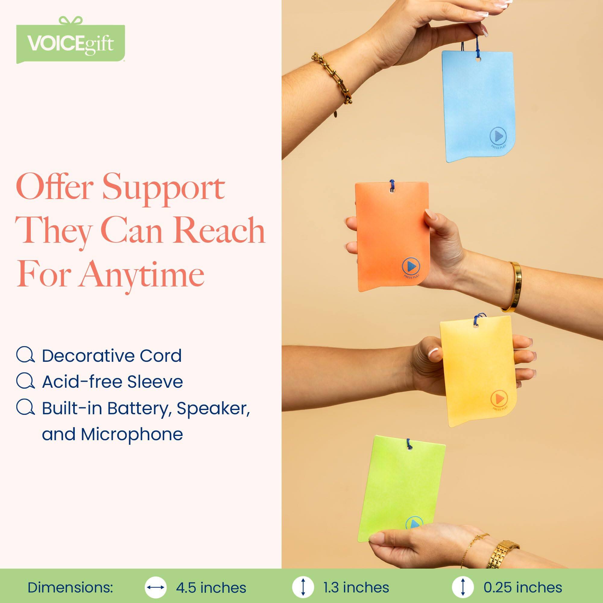 VOICEgift  
Offer Support They Can Reach For Anytime  

- Decorative Cord  
- Acid-free Sleeve  
- Built-in Battery, Speaker, and Microphone  

Dimensions:  
4.5 inches x 1.3 inches x 0.25 inches