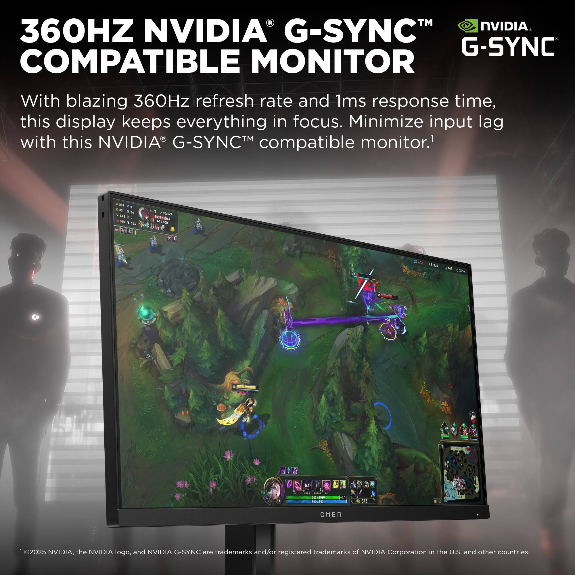 A TM NVIDIA. 360HZ NVIDIA G-SYNC G-SYNC COMPATIBLE MONITOR With blazing 360Hz refresh rate and 1ms response time, this display keeps everything in focus. Minimize input lag with this NVIDIA G-SYNC compatible monitor.1 a ..  - - 100 i     - ia S 1 / .4 | - I - - I L N 2025 NVIDIA, the NVIDIA logo, and NVIDIA G-SYNC are trademarks and/or registered trademarks of NVIDIA Corporation in the U.S. and other countries.