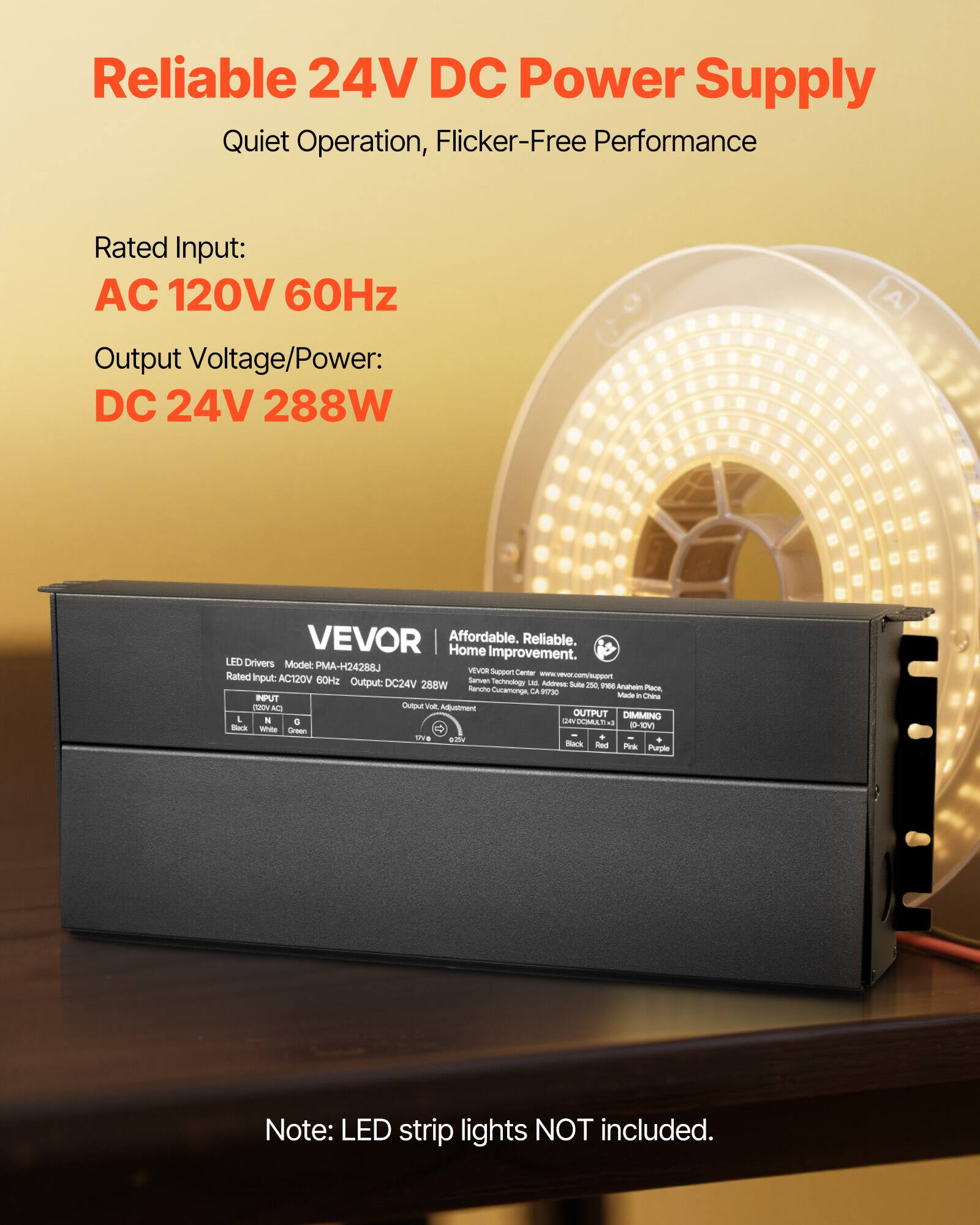 Reliable 24V DC Power Supply  
Quiet Operation, Flicker-Free Performance  

Rated Input:  
AC 120V 60Hz  

Output Voltage/Power:  
DC 24V 288W  

VEVOR  
Affordable. Reliable. Home Improvement.  

LED Drivers  
Model: PMA-H24288J  
Rated Input: AC120V 60Hz  
Output: DC24V 288W  

Note: LED strip lights NOT included.