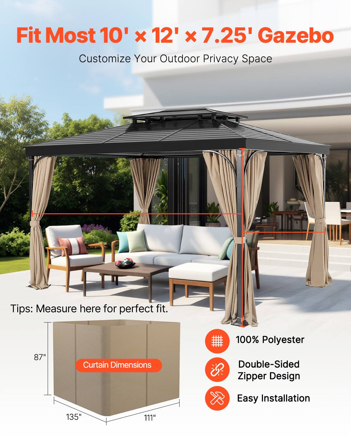 Fit Most 10' x 12' x 7.25' Gazebo  
Customize Your Outdoor Privacy Space  

Tips: Measure here for perfect fit.  

Curtain Dimensions:  
87" x 135" x 111"  

100% Polyester  
Double-Sided Zipper Design  
Easy Installation