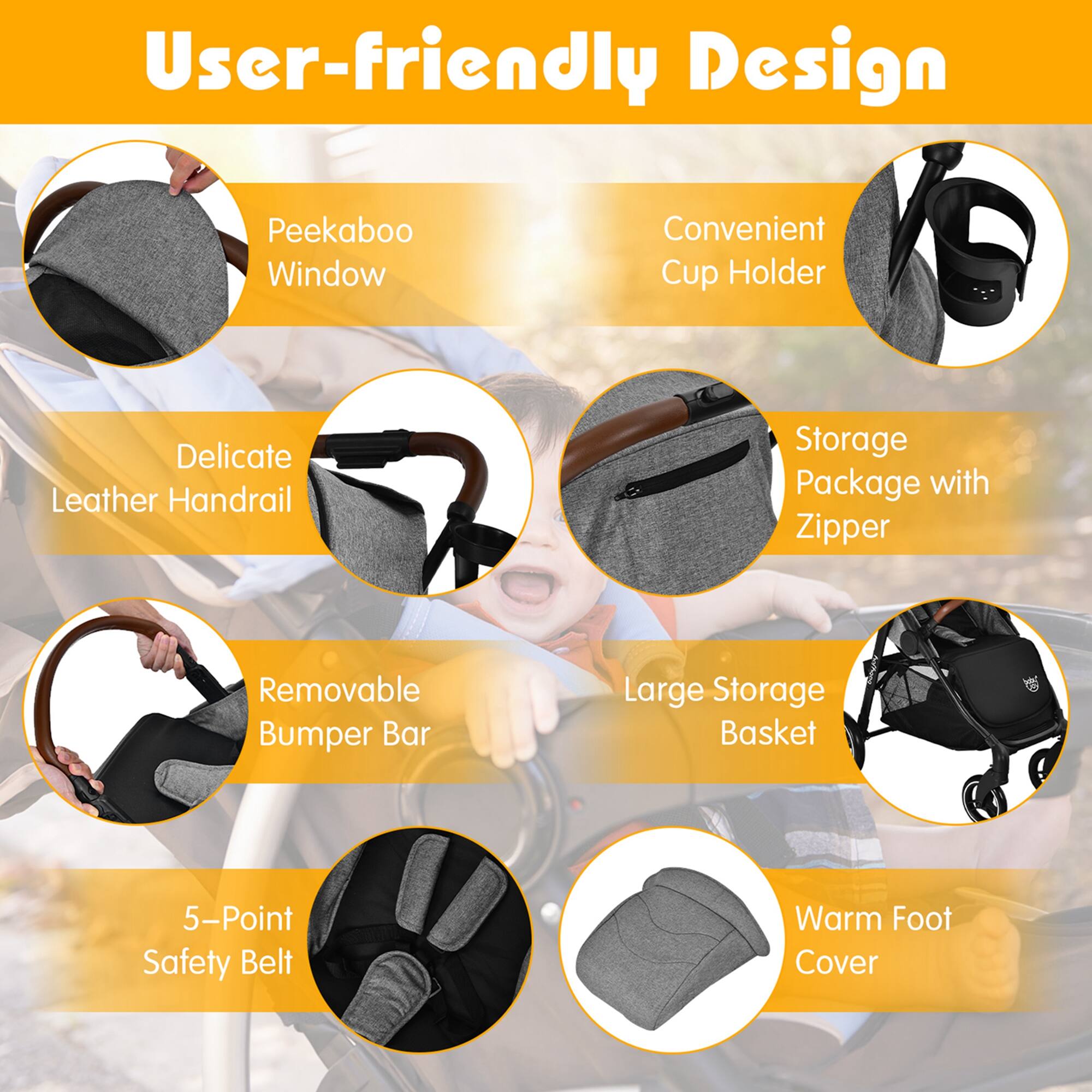 User-friendly Design

Peekaboo Window
Convenient Cup Holder
Delicate Leather Handrail
Storage Package with Zipper
Removable Bumper Bar
Large Storage Basket
5-Point Safety Belt
Warm Foot Cover