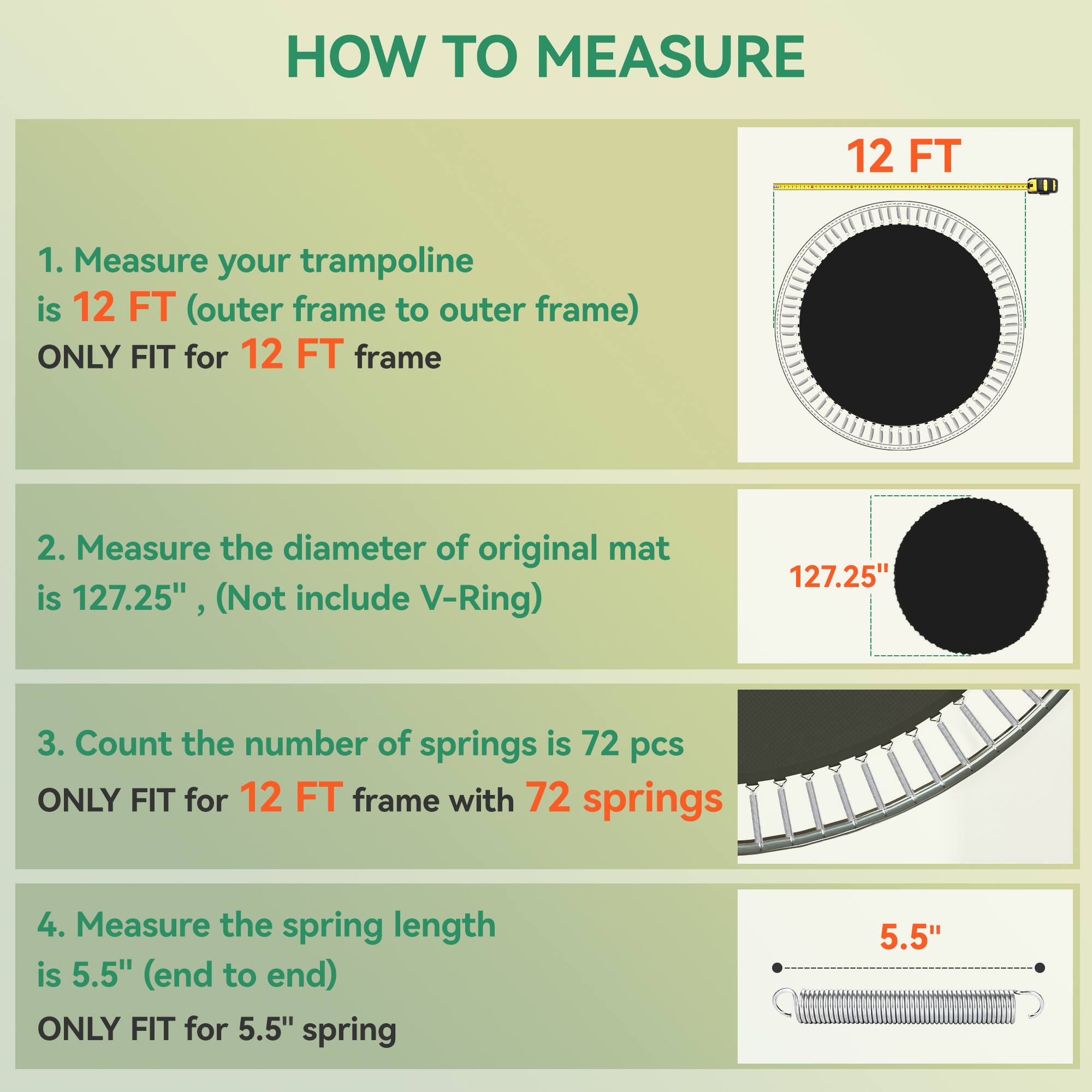 **HOW TO MEASURE**

1. Measure your trampoline is 12 FT (outer frame to outer frame) ONLY FIT for 12 FT frame

2. Measure the diameter of original mat is 127.25" (Not include V-Ring)

3. Count the number of springs is 72 pcs ONLY FIT for 12 FT frame with 72 springs

4. Measure the spring length is 5.5" (end to end) ONLY FIT for 5.5" spring