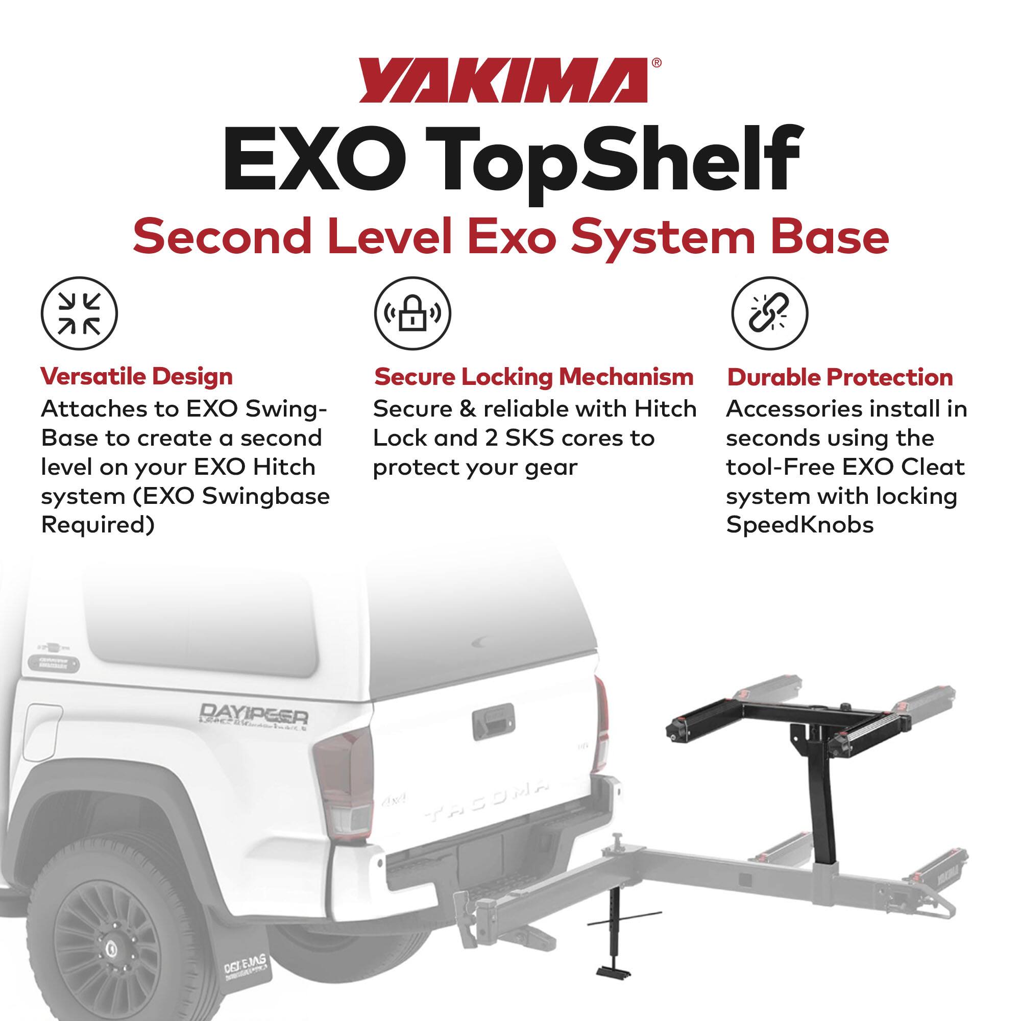 YAKIMA EXO TopShelf  
Second Level Exo System Base  

- **Versatile Design**  
  Attaches to EXO Swing-Base to create a second level on your EXO Hitch system (EXO Swingbase Required)  

- **Secure Locking Mechanism**  
  Secure & reliable with Hitch Lock and 2 SKS cores to protect your gear  

- **Durable Protection**  
  Accessories install in seconds using the tool-Free EXO Cleat system with locking SpeedKnobs