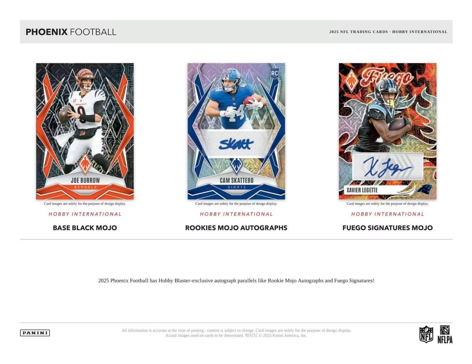 PHOENIX FOOTBALL  
2025 NFL TRADING CARDS - HOBBY INTERNATIONAL  

JOE BURROW  
BASE BLACK MOJO  

CAM SKATTEBO  
ROOKIES MOJO AUTOGRAPHS  

XAVIER LEGETTE  
FUEGO SIGNATURES MOJO  

Card images are solely for the purpose of design display.  

2025 Phoenix Football has Hobby Blaster-exclusive autograph parallels like Rookie Mojo Autographs and Fuego Signatures!  

All information is accurate at the time of posting - content is subject to change. Card images are solely for the purpose of design display. Actual images used on cards to be determined. © 2025 Panini America, Inc.  

NFL NFLPA