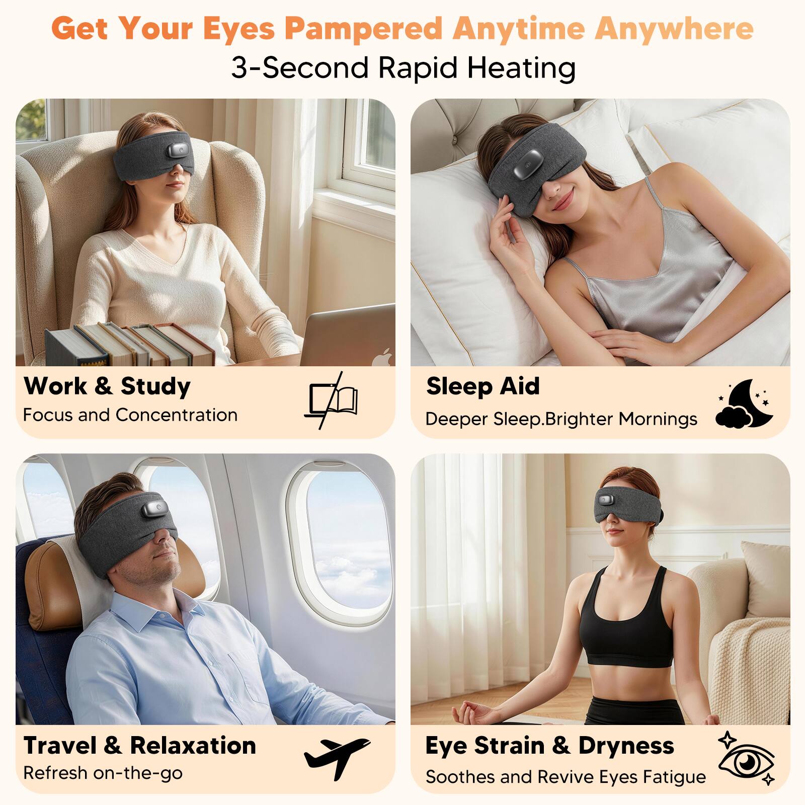Get Your Eyes Pampered Anytime Anywhere  
3-Second Rapid Heating  

Work & Study  
Focus and Concentration  

Sleep Aid  
Deeper Sleep, Brighter Mornings  

Travel & Relaxation  
Refresh on-the-go  

Eye Strain & Dryness  
Soothes and Revive Eyes Fatigue