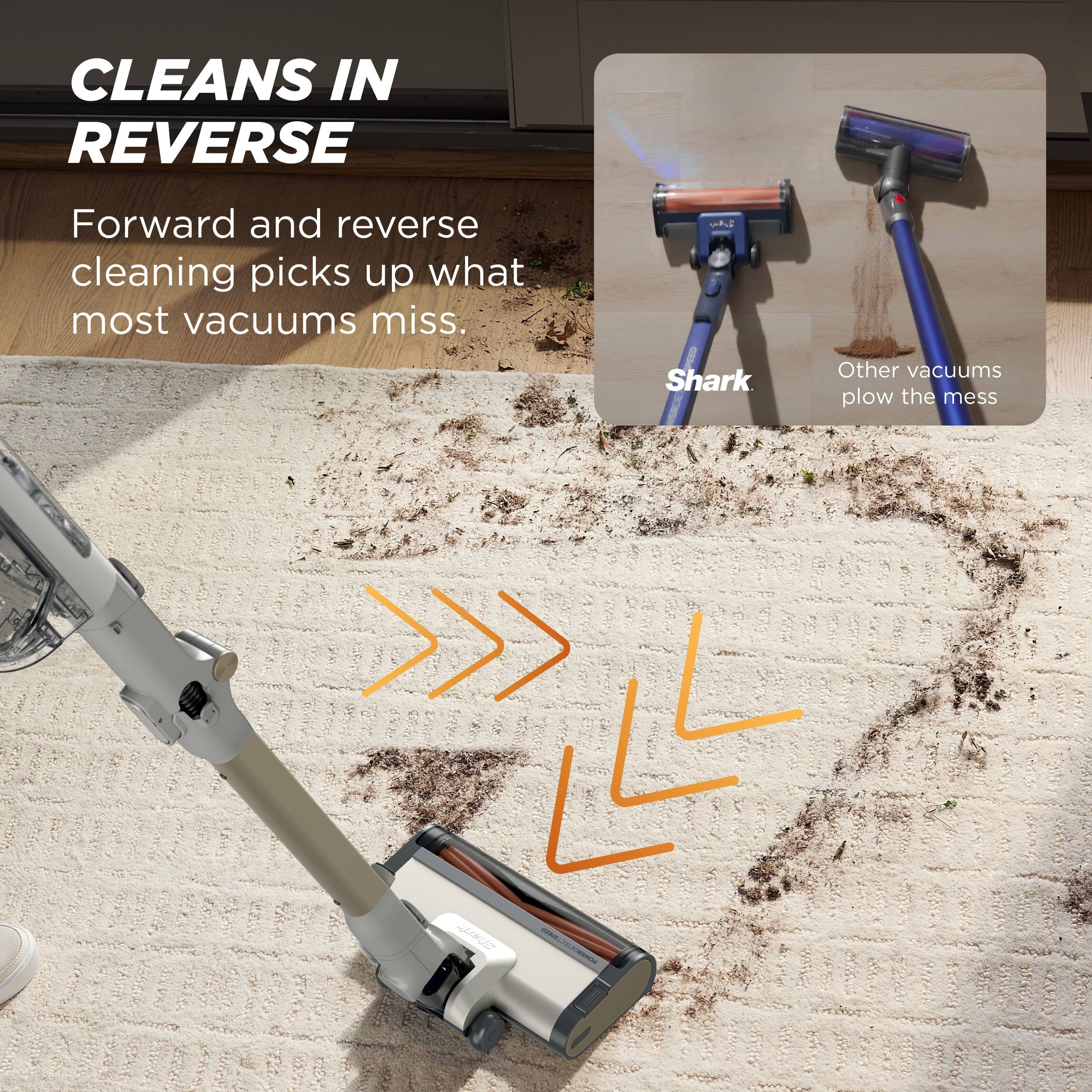 CLEANS IN REVERSE

Forward and reverse cleaning picks up what most vacuums miss.

Shark
Other vacuums plow the mess
