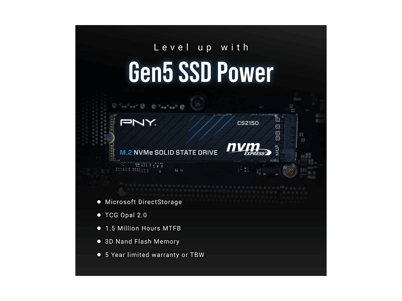 Level up with Gen5 SSD Power

PNY CS2150

- Microsoft DirectStorage
- TCG Opal 2.0
- 1.5 Million Hours MTBF
- 3D NAND Flash Memory
- 5 Year Limited Warranty or TBW