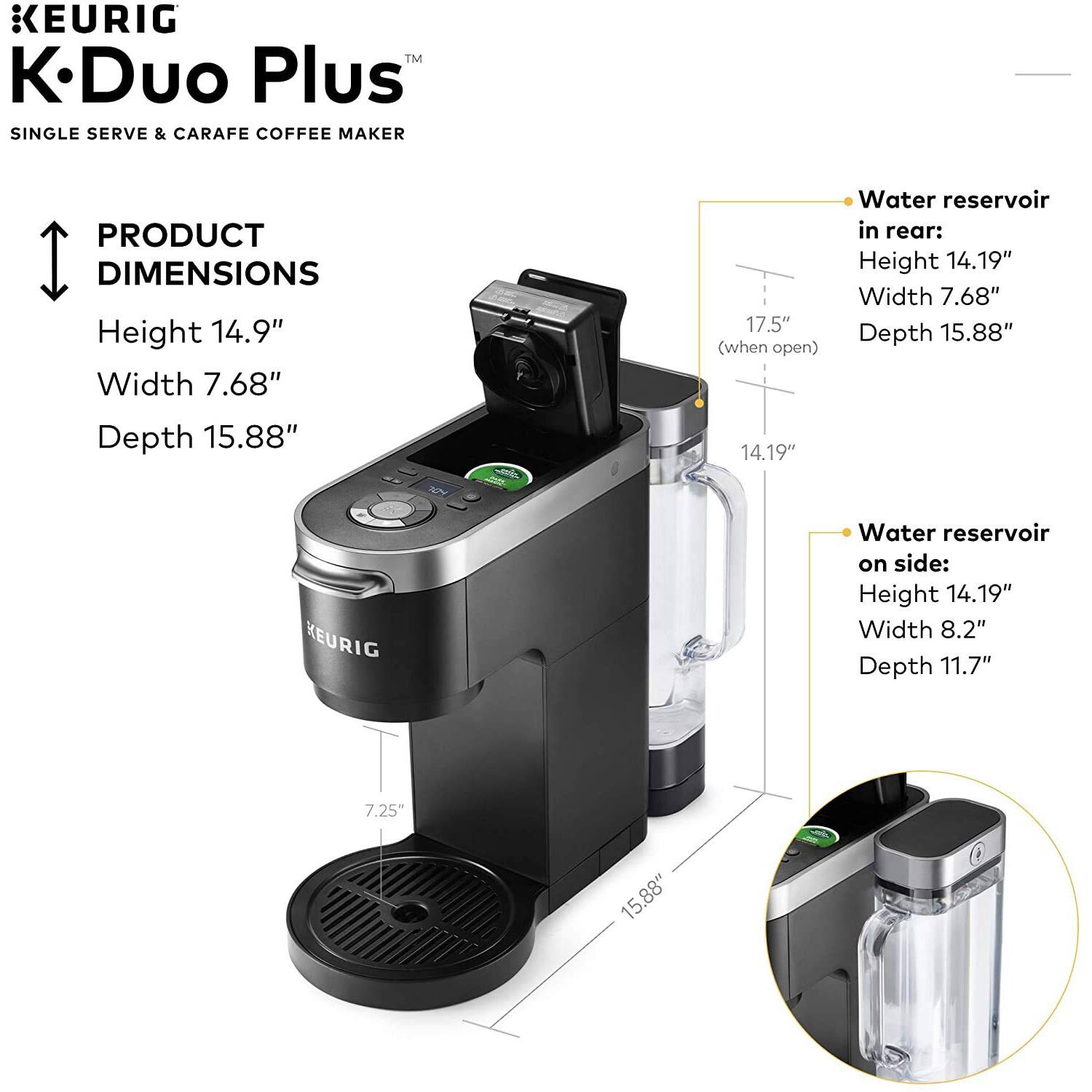 KEURIG  
K-Duo Plus™  
SINGLE SERVE & CARAFE COFFEE MAKER  

PRODUCT DIMENSIONS  
Height 14.9"  
Width 7.68"  
Depth 15.88"  

Water reservoir in rear:  
Height 14.19"  
Width 7.68"  
Depth 15.88"  

Water reservoir on side:  
Height 14.19"  
Width 8.2"  
Depth 11.7"