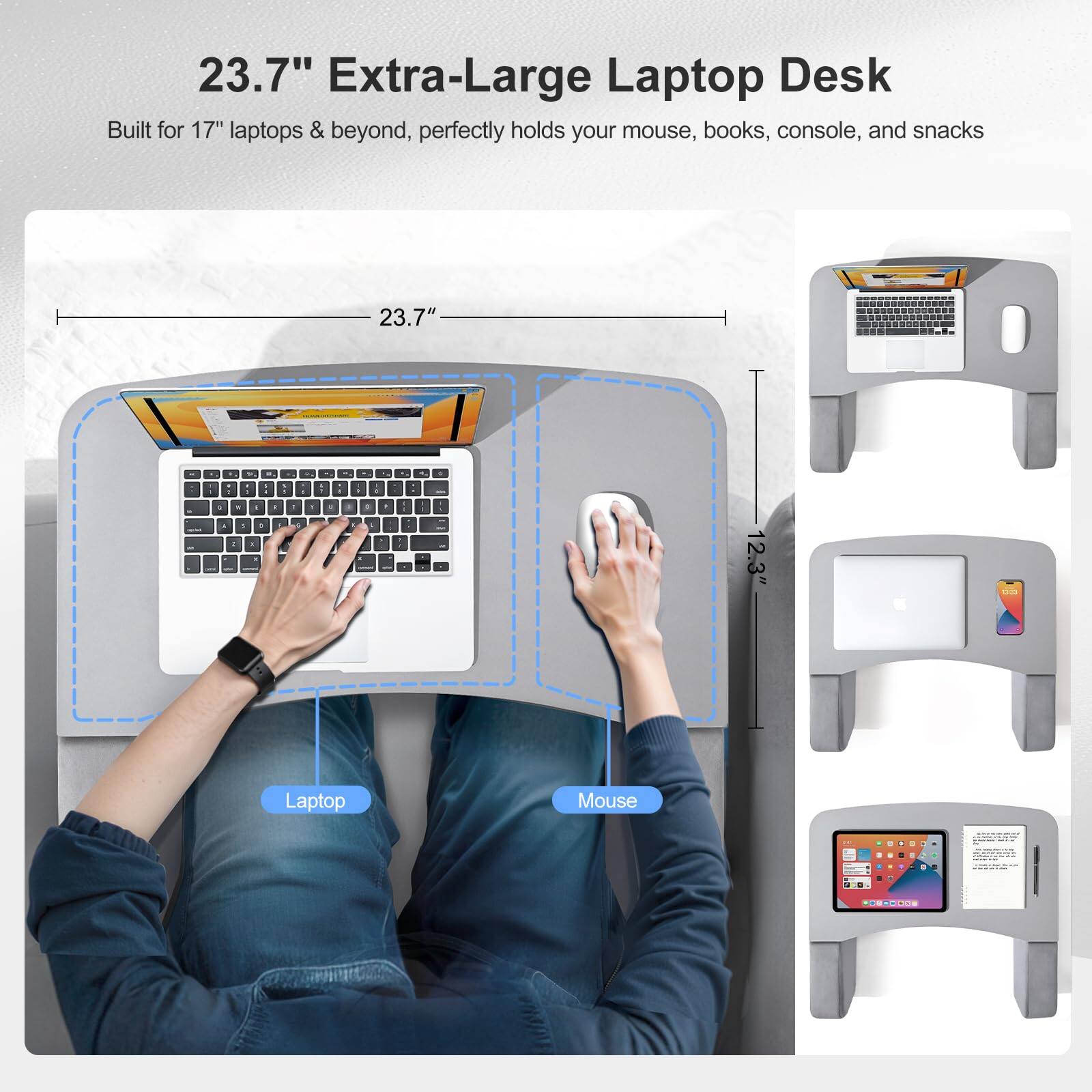 23.7" Extra-Large Laptop Desk  
Built for 17" laptops & beyond, perfectly holds your mouse, books, console, and snacks  

23.7"  
12.3"  

Laptop  
Mouse