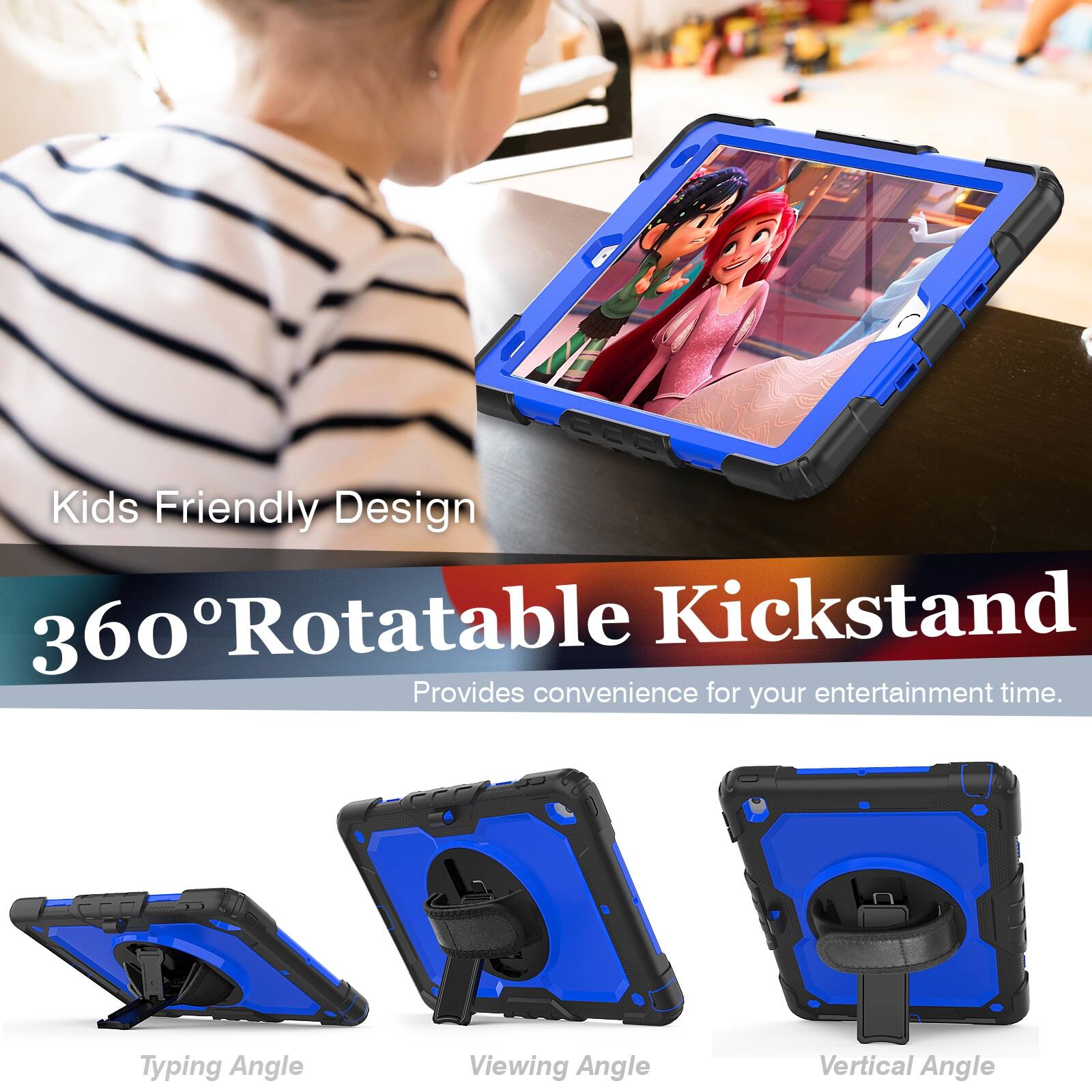 Kids Friendly Design  
360° Rotatable Kickstand  
Provides convenience for your entertainment time.  

Typing Angle  
Viewing Angle  
Vertical Angle