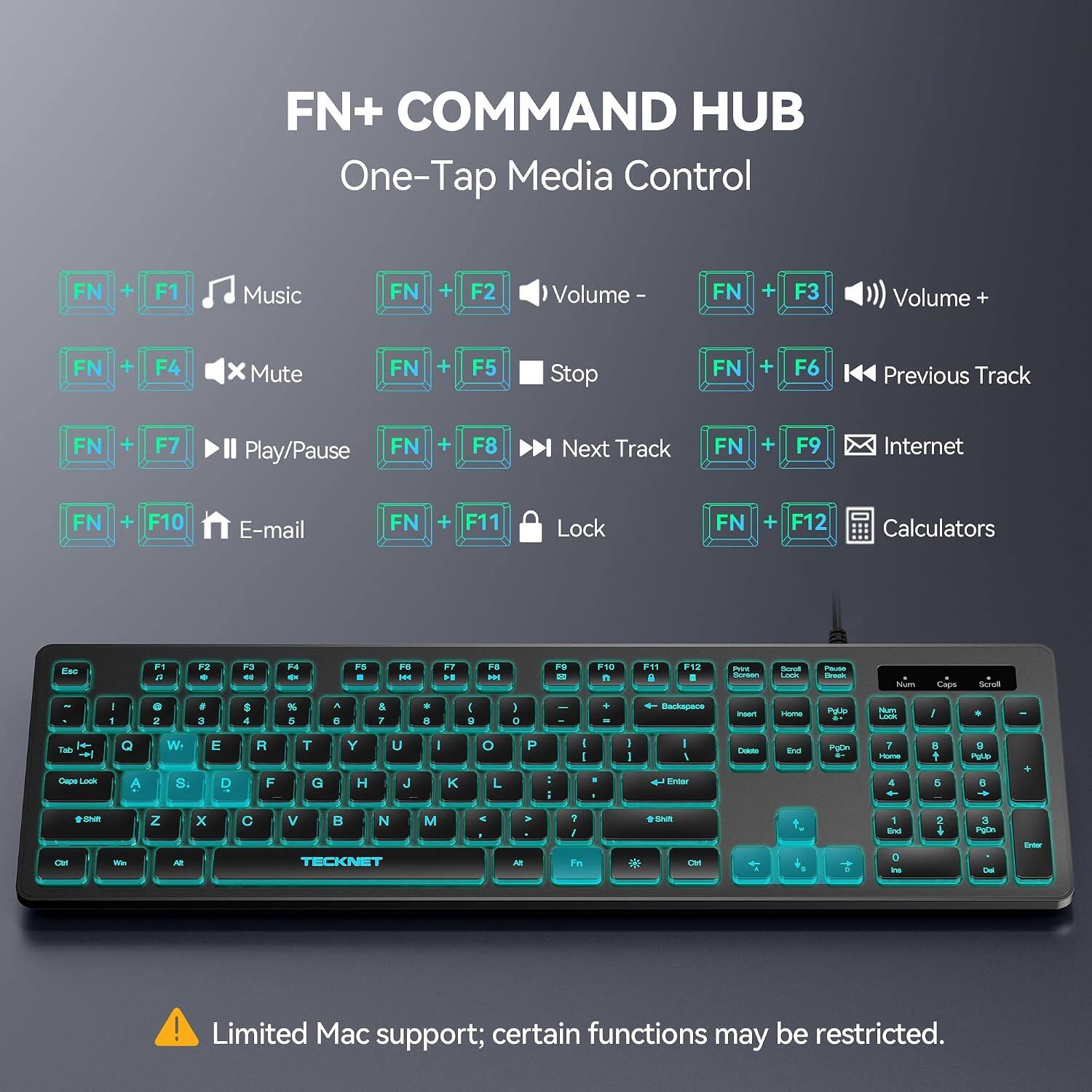 FN+ COMMAND HUB  
One-Tap Media Control

FN + F1 Music  
FN + F2 Volume -  
FN + F3 Volume +  
FN + F4 Mute  
FN + F5 Stop  
FN + F6 Previous Track  
FN + F7 Play/Pause  
FN + F8 Next Track  
FN + F9 Internet  
FN + F10 E-mail  
FN + F11 Lock  
FN + F12 Calculators  

Esc  
F1 U  
F2  
F3  
F4  
F5  
F6  
F7 M  
F8  
F9 DE  
F10 n  
F11 i  
F12 I  
Print Stomen  
Scroll Lock  
Pause Brook  
- Num  
Caps  
Scroll  
I 1  
e 2  
# 3  
$ 4  
% 5  
& 7  
9 8  
I S  
I 0  
-  
+ "  
Backspace  
Insert  
Home  
Polio  
Num Lock  
I  
*  
Tab Cape Look  
Q A  
W S.  
E D  
R F  
T G  
Y H  
U J  
I  
K  
O L  
P  
I I  
1
