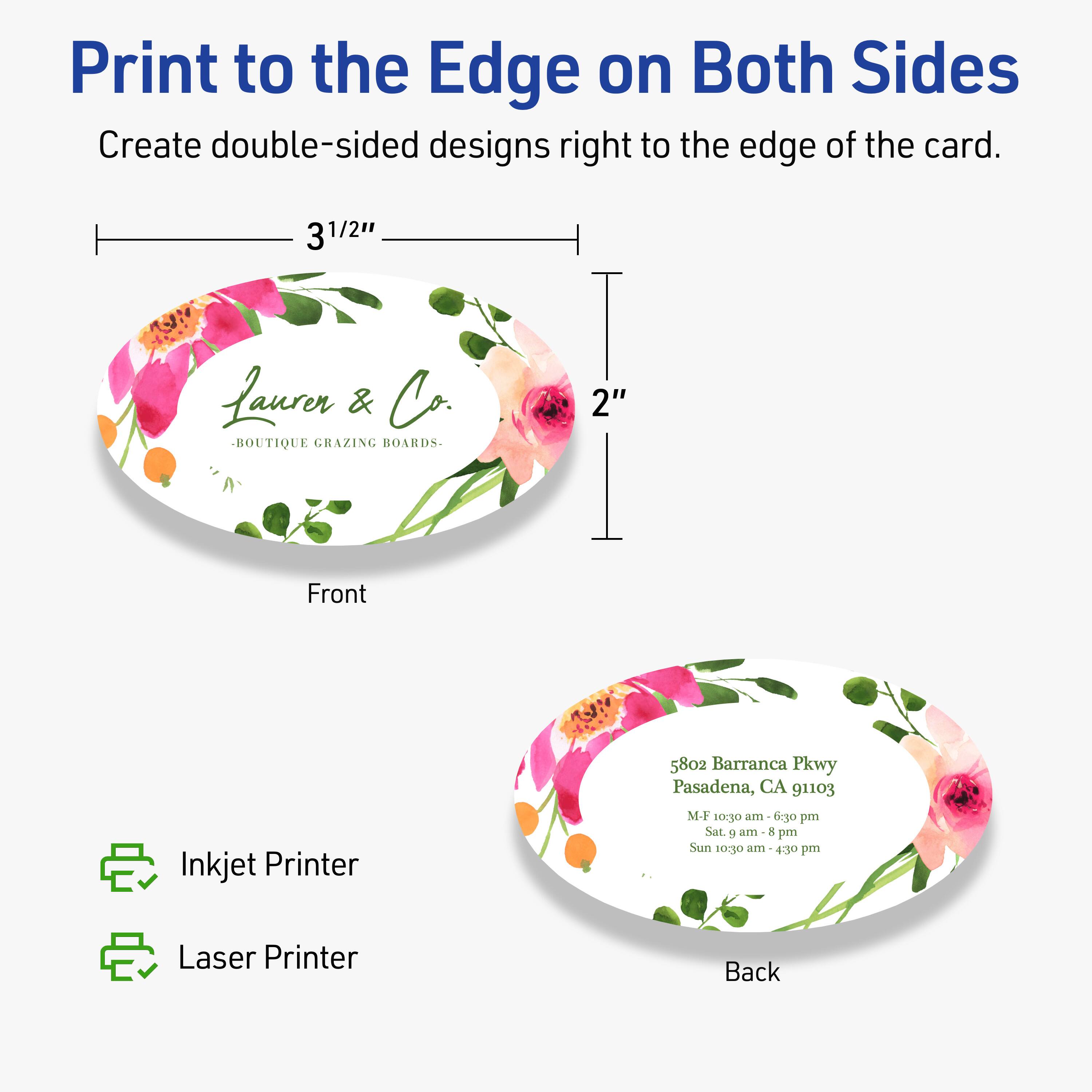 Print to the Edge on Both Sides  
Create double-sided designs right to the edge of the card.

3 1/2"  
2"

Front  
Laurer & Co.  
BOUTIQUE GRAZING BOARDS

Back  
5802 Barranca Pkwy  
Pasadena, CA 91103  
M-F 10:30 am - 6:30 pm  
Sat. 9 am - 8 pm  
Sun 10:30 am - 4:30 pm

Inkjet Printer  
Laser Printer