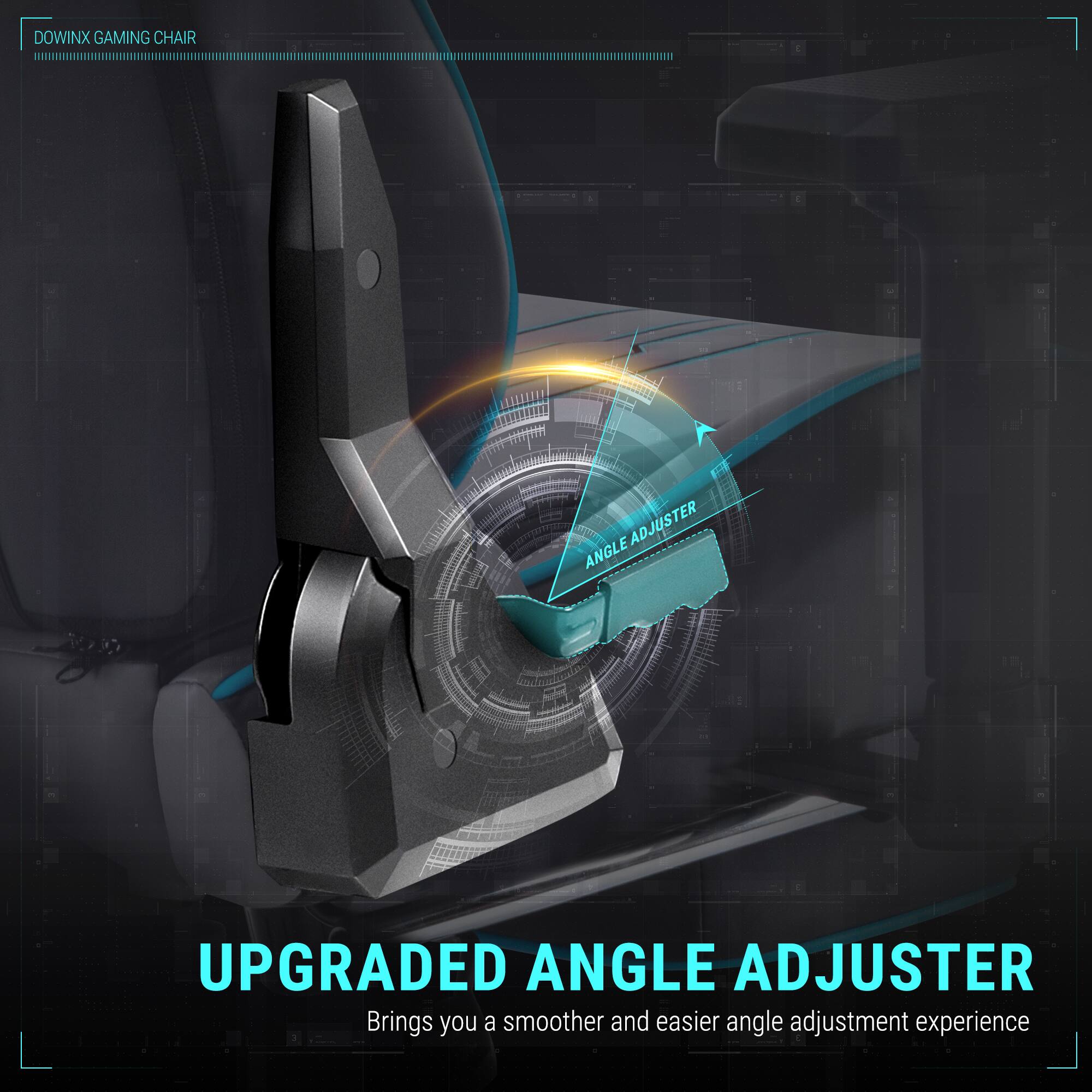 DOWINX GAMING CHAIR

UPGRADED ANGLE ADJUSTER
Brings you a smoother and easier angle adjustment experience