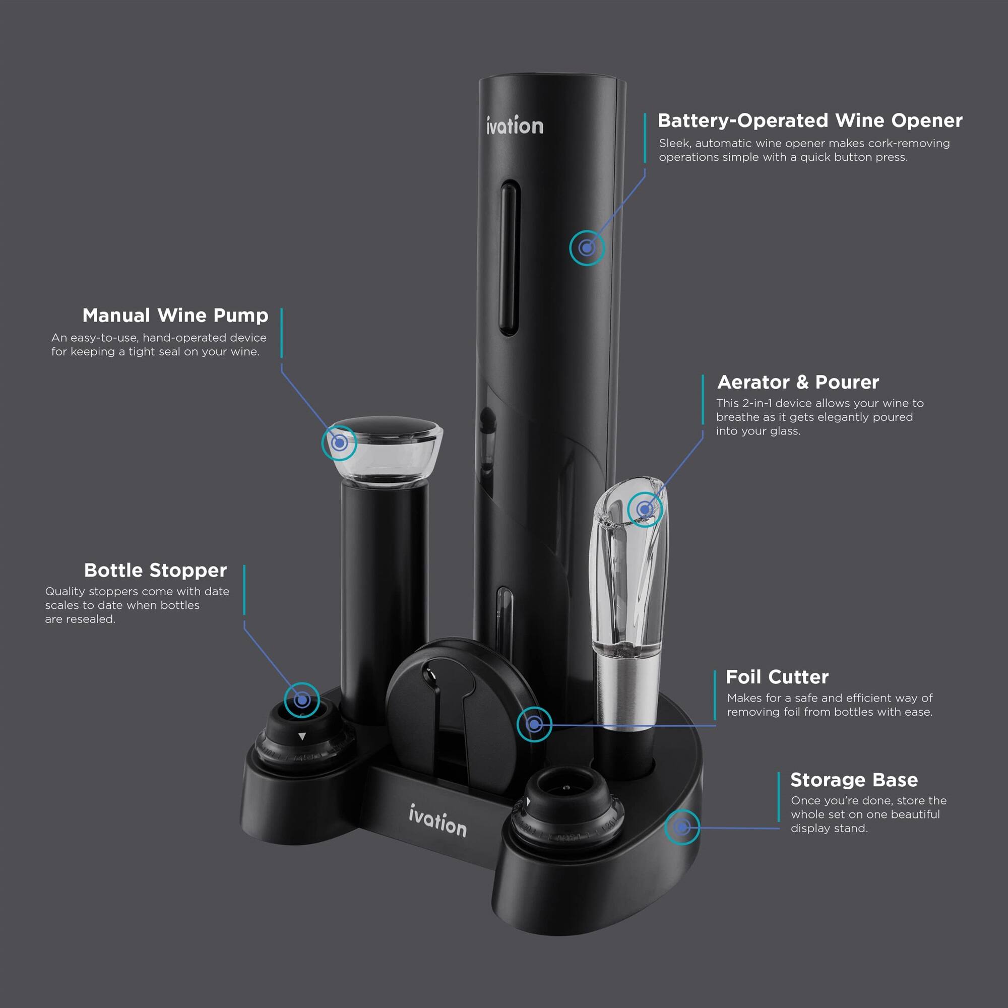 ivation Battery-Operated Wine Opener Sleek automatic wine opener makes cork-removing operations simple with a quick button press.

Manual Wine Pump An easy-to-use, hand-operated device for keeping a tight seal on your wine.

Aerator & Pourer This 2-in-1 device allows your wine to breathe as it gets elegantly poured into your glass.

Bottle Stopper Quality stoppers come with date scales to date when bottles are resealed.

Foil Cutter Makes for a safe and efficient way of removing foil from bottles with ease.

ivation Storage Base Once you're done, store the whole set on one beautiful display stand.