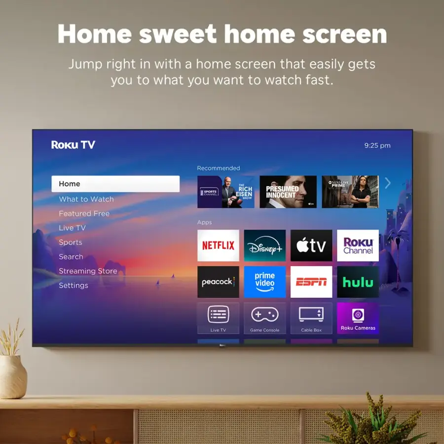 Home sweet home screen Jump right in with a home screen that easily gets you to what you want to watch fast. Roku TV 9:25 pm Recommended Home What to Watch SPORTS 1 RICH EISEN ITA . PRESUMED INNOCENT - ONESSLIVE PoihE Featured Free Live TV Sports Search Apps NETFLIX Disney tv Roku Channel Streaming Store Settings peacock | prime video ESPN hulu + Live TV Clame Console Cable OK Roku Cameras