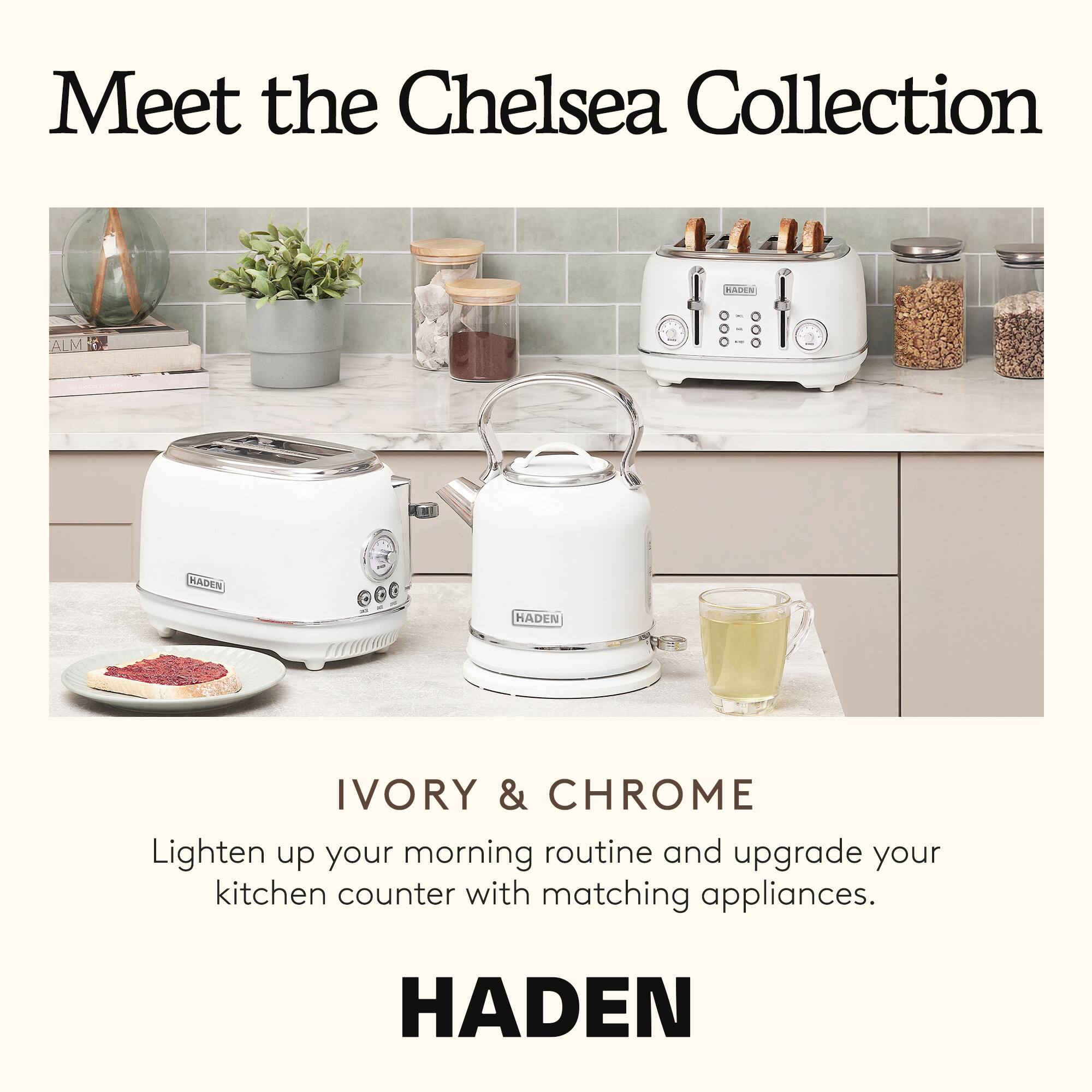 Meet the Chelsea Collection

IVORY & CHROME

Lighten up your morning routine and upgrade your kitchen counter with matching appliances.

HADEN