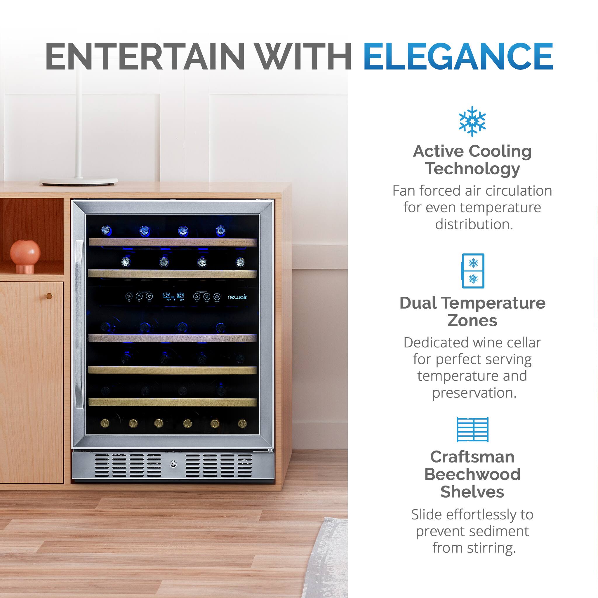 ENTERTAIN WITH ELEGANCE: Active Cooling Technology Fan forced air circulation for even temperature distribution. - 4 newalr Dual Temperature Zones Dedicated wine cellar for perfect serving temperature and preservation. Craftsman Beechwood Shelves Slide effortlessly to prevent sediment from stirring.