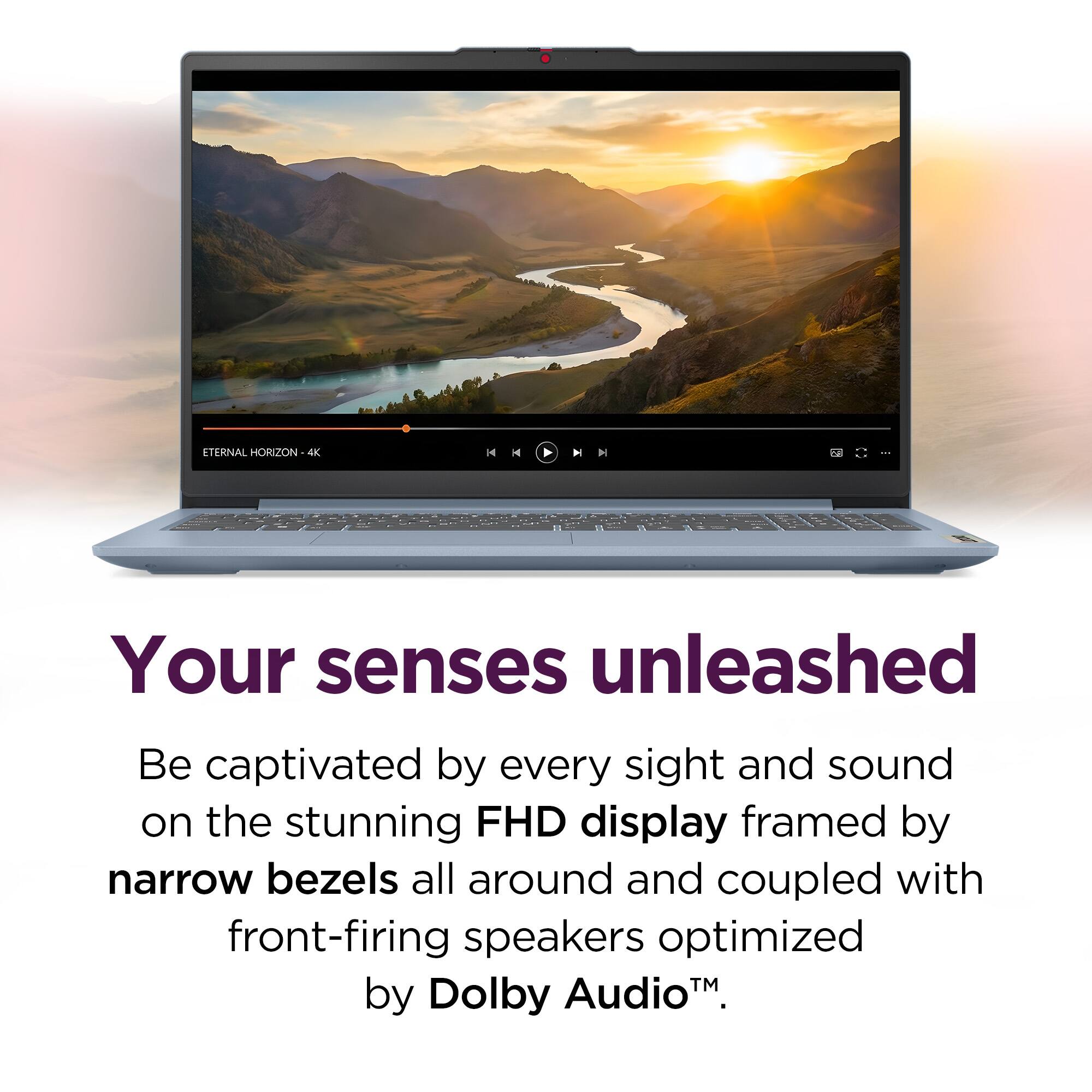 ETERNAL HORIZON 4K

Your senses unleashed

Be captivated by every sight and sound on the stunning FHD display framed by narrow bezels all around and coupled with front-firing speakers optimized by Dolby Audio™.