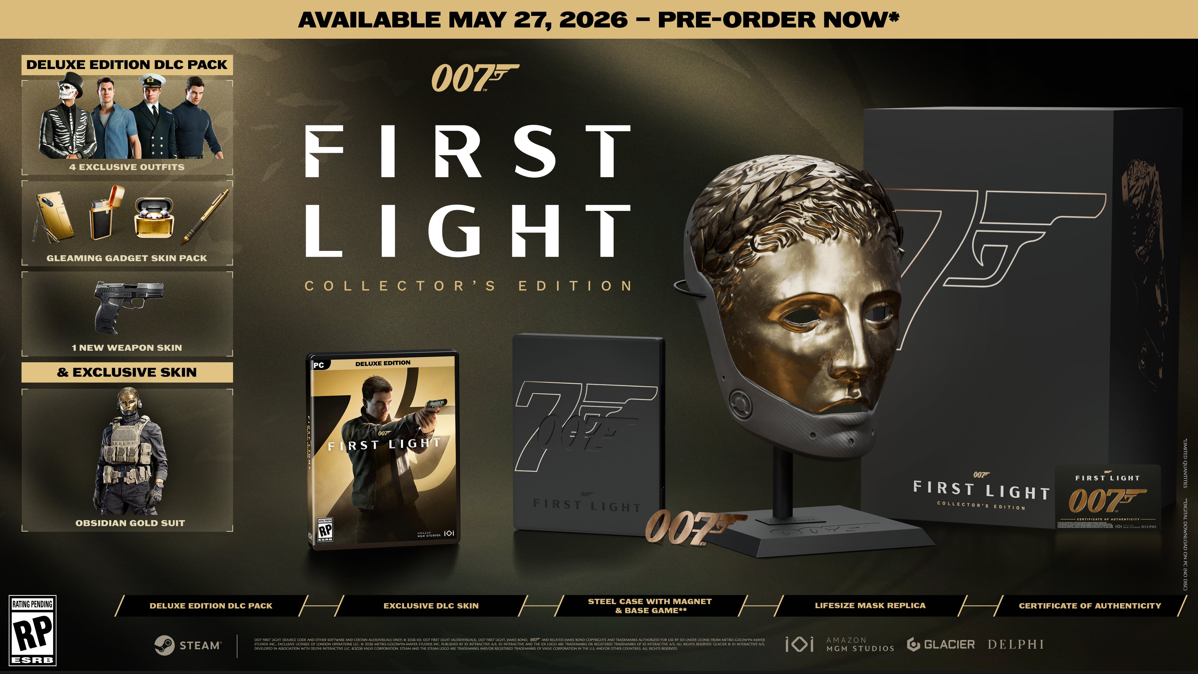 AVAILABLE MAY 27, 2026 - PRE-ORDER NOW*

DELUXE EDITION DLC PACK
- 4 EXCLUSIVE OUTFITS
- GLEAMING GADGET SKIN PACK
- 1 NEW WEAPON SKIN
- & EXCLUSIVE SKIN: FIRST LIGHT

COLLECTOR'S EDITION
- PC DELUXE EDITION
- OBISSIDIAN GOLD SUIT
- STEEL CANE WITH MAGNET
- LIFESIZE MASK REPLICA
- CERTIFICATE OF AUTHENTICITY

007 FIRST LIGHT

RATING PENDING

STEAM

DELUXE EDITION DLC PACK
EXCLUSIVE DLC SKIN & BASE GAME

ESRB

007 FIRST LIGHT COLLECTOR'S EDITION

AMG STUDIOS
GLACIER
DELPHI