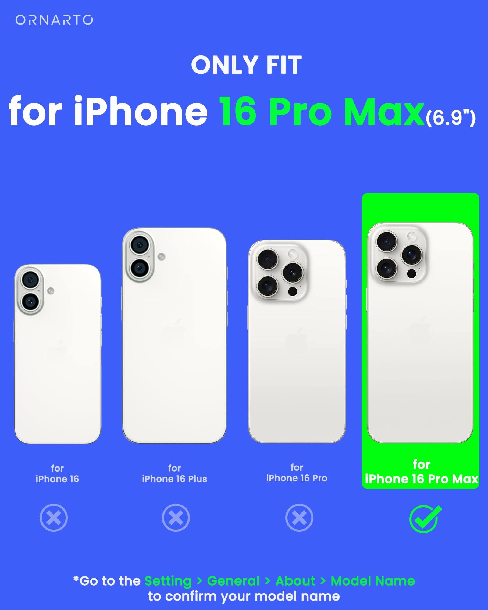 ORNARTO ONLY FIT for iPhone 16 Pro Max(6.9") for iPhone 16 Pro Max (6.9") for iPhone 16 for iPhone 16 Plus for iPhone 16 Pro *Go to the Setting General About Model Name to confirm your model name