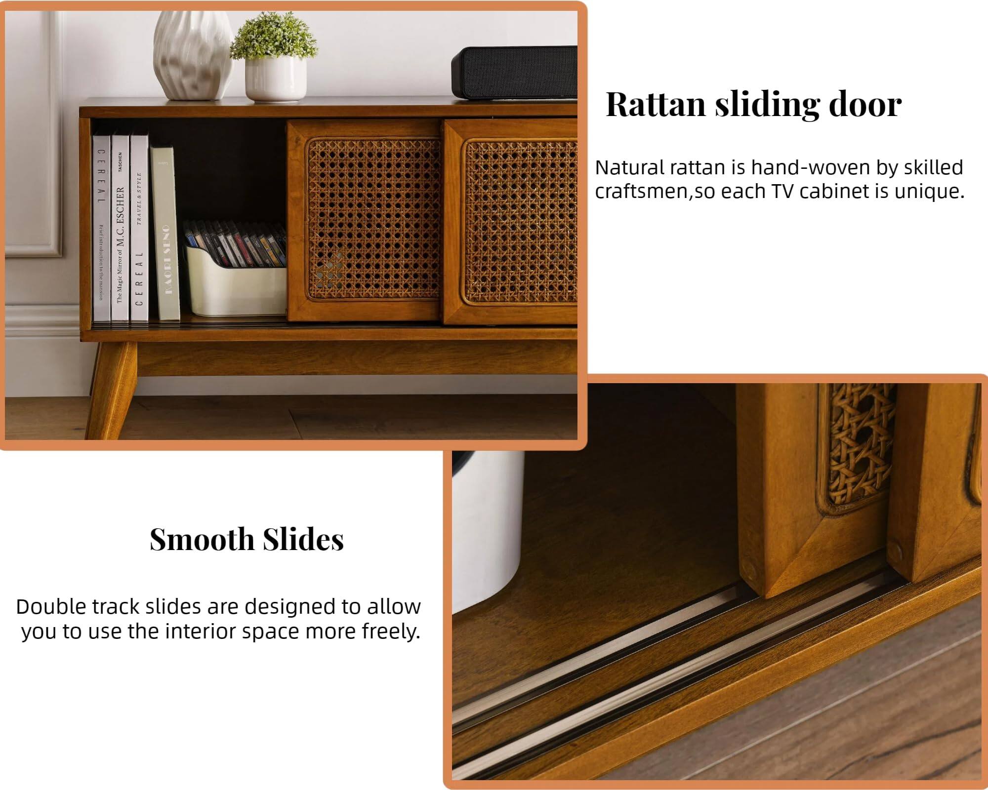 **Rattan sliding door**

Natural rattan is hand-woven by skilled craftsmen, so each TV cabinet is unique.

**Smooth Slides**

Double track slides are designed to allow you to use the interior space more freely.