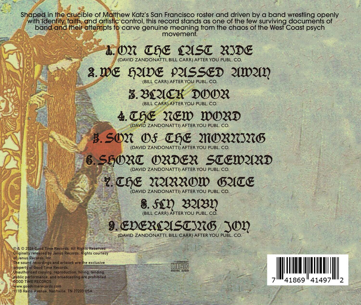 Shaped in the crucible of Matthew Katz's San Francisco roster and driven by a band wrestling openly with identity, faith, and artistic control, this record stands as one of the few surviving documents of a band and their attempts to carve genuine meaning from the chaos of the West Coast psych movement.

1. On the Last Ride (David Zandonatti, Bill Carr) After You Publ. Co.
2. We Have Pissed You (Bill Carr) After You Publ. Co.
3. Black Door (Bill Carr) After You Publ. Co.
4. The New Word (David Zandonatti) After You Publ. Co.
5. Son of the Morning (David Zandonatti) After You Publ. Co.
6. Short Order Steward (David Zandonatti) After You Publ. Co.
7. The Narrow Gate (David Zandonatti) After You Publ. Co.
8. Fen (Bill Carr) After You Publ. Co.
9. Enduring Jon (David Zandonatti, Bill Carr) After You Publ. Co.

© & ℗ 2026 Good Time Records. All Rights Reserved. Originally released by Janus Records. Rights courtesy Janus Records, Inc.