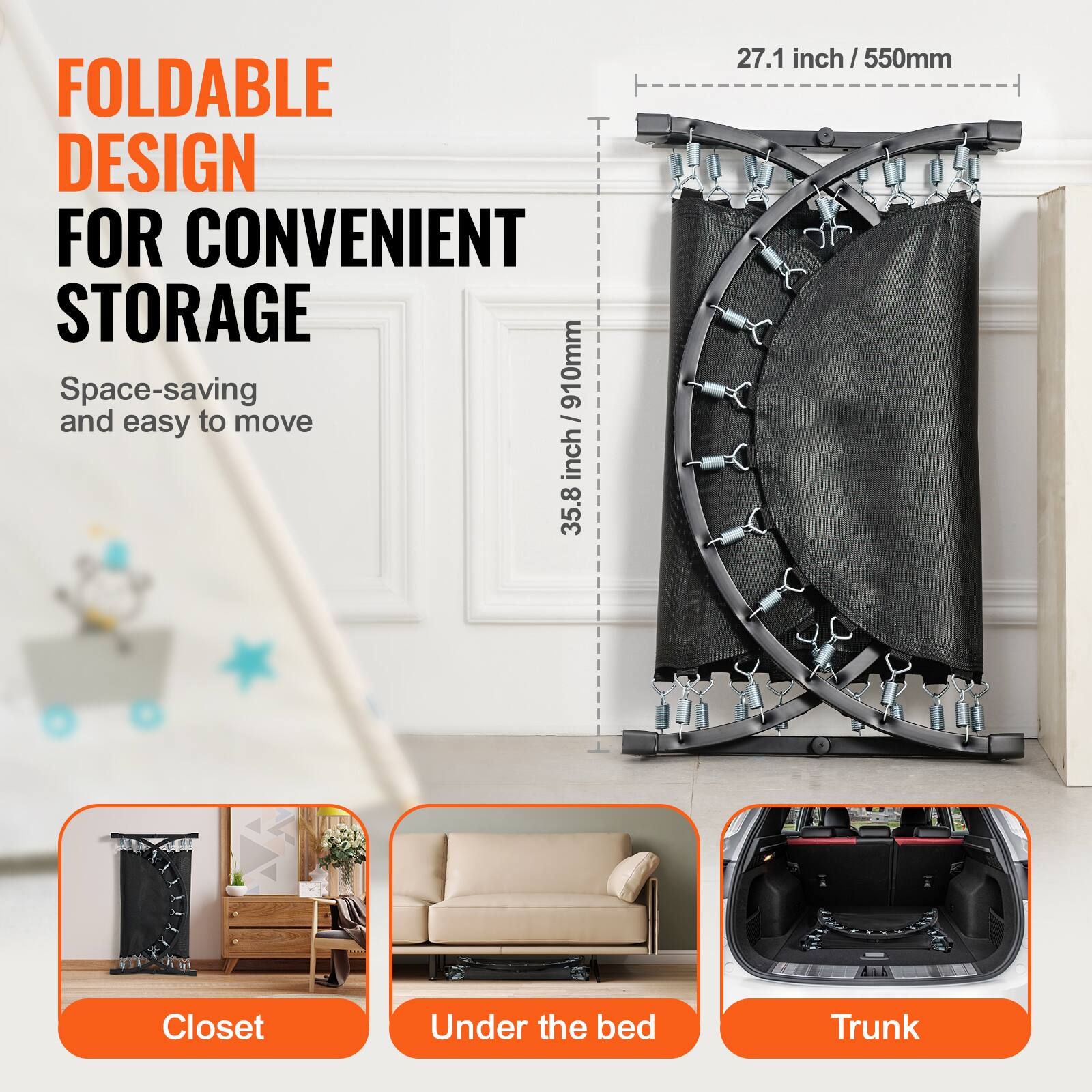 FOLDABLE DESIGN FOR CONVENIENT STORAGE
Space-saving and easy to move

910mm (35.8 inch) x 27.1 inch (550mm)

Closet
Under the bed
Trunk