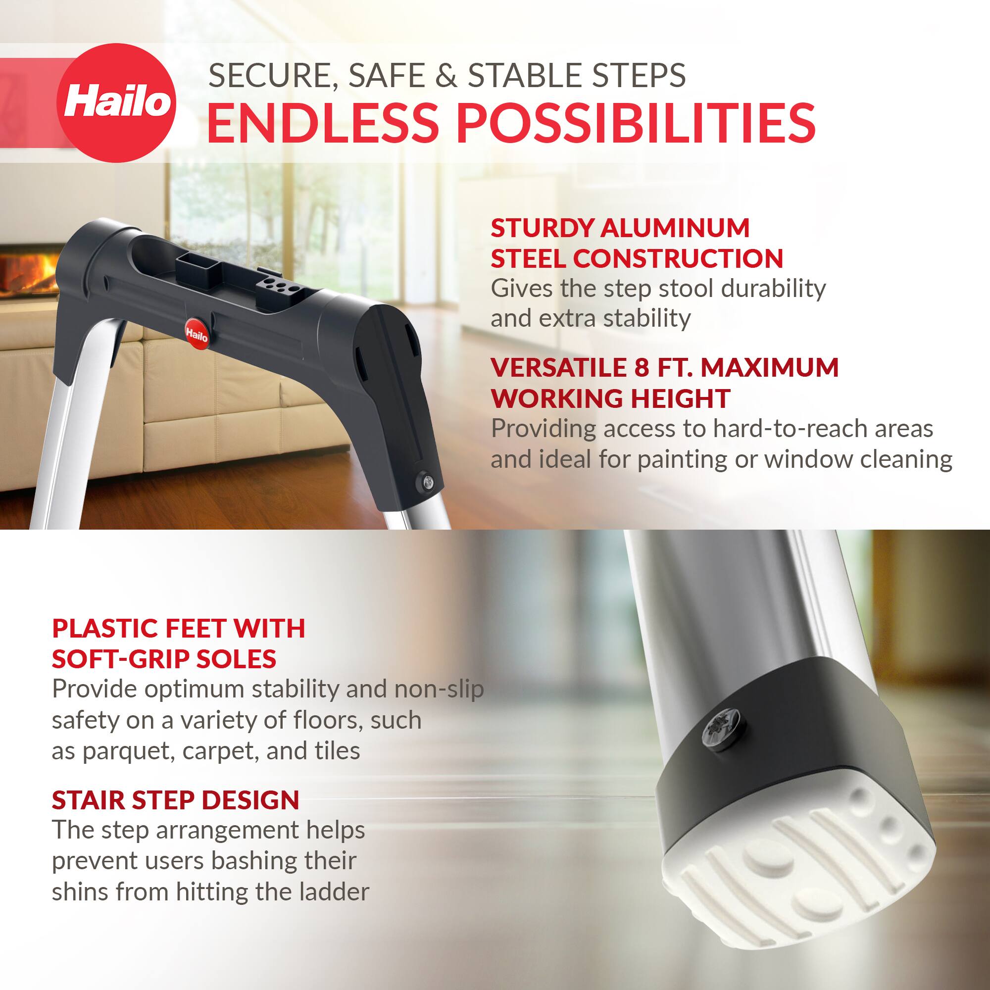 SECURE, SAFE & STABLE STEPS  
ENDLESS POSSIBILITIES  

STURDY ALUMINUM STEEL CONSTRUCTION  
Gives the step stool durability and extra stability  

VERSATILE 8 FT. MAXIMUM WORKING HEIGHT  
Providing access to hard-to-reach areas and ideal for painting or window cleaning  

PLASTIC FEET WITH SOFT-GRIP SOLES  
Provide optimum stability and non-slip safety on a variety of floors, such as parquet, carpet, and tiles  

STAIR STEP DESIGN  
The step arrangement helps prevent users bashing their shins from hitting the ladder