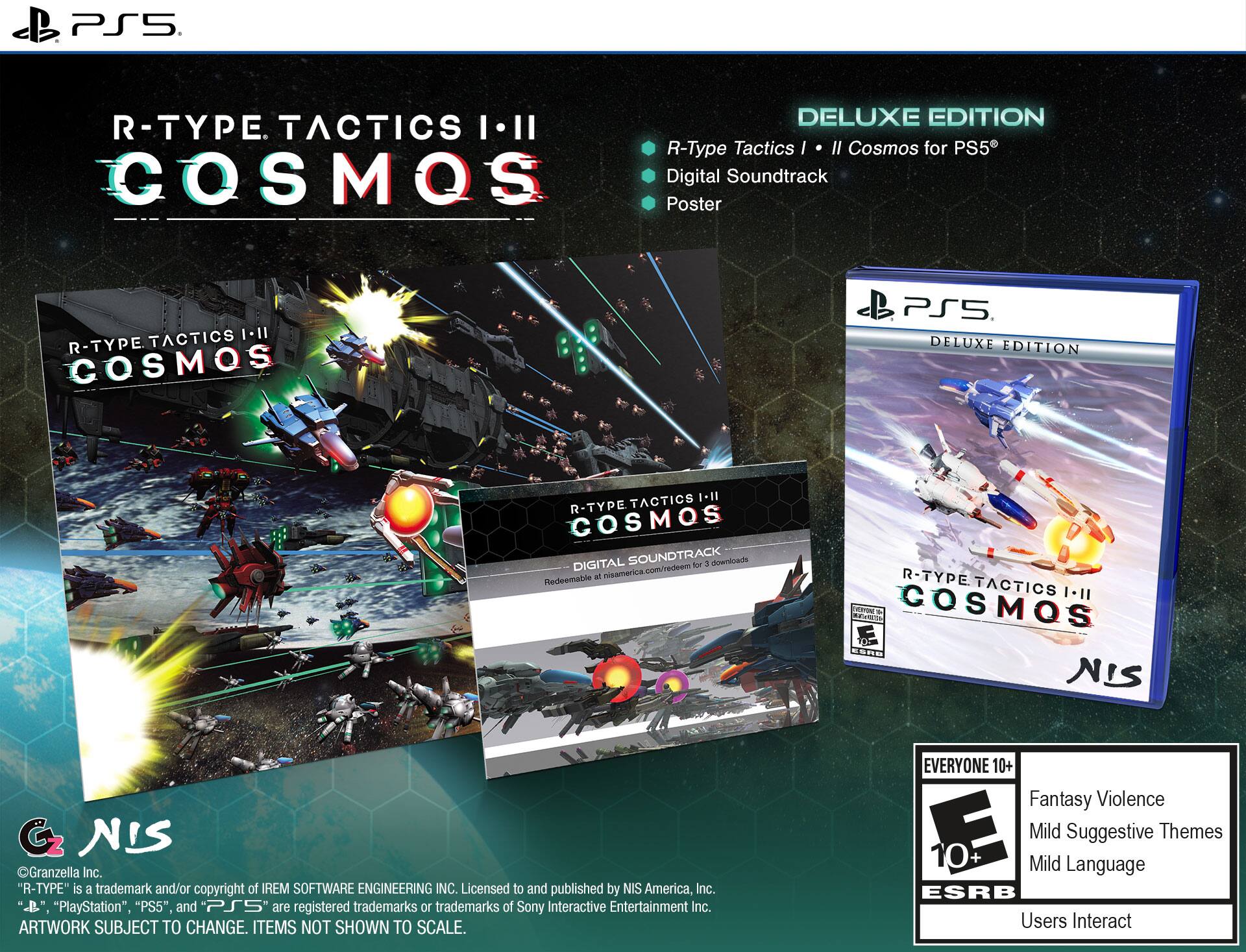 PS5 DELUXE EDITION  
R-TYPE TACTICS I-II COSMOS for PS5  
COSMOS Digital Soundtrack Poster  

R-TYPE TACTICS I-II COSMOS  
DELUXE EDITION  

- R-Type Tactics I  
- Digital Soundtrack  
- Poster  

"R-TYPE" is a trademark and/or copyright of IREM SOFTWARE ENGINEERING INC.  
Licensed to and published by NIS America, Inc.  

"PlayStation," "PS5," and "PS5" are registered trademarks or trademarks of Sony Interactive Entertainment Inc.  

ARTWORK SUBJECT TO CHANGE. ITEMS NOT SHOWN TO SCALE.  

EVERYONE 10+  
Fantasy Violence  
Mild Suggestive Themes  
Mild Language  
Users Interact  

©Granzella Inc.  
©NIS  

Redeemable at nisamerica.com/redeem for 3 downloads  

NIS America, Inc.  
Licensed to and published by NIS America, Inc.  
"R-TYPE" is a trademark and/or copyright of IREM SOFTWARE ENGINEERING INC.  
"PlayStation," "PS5," and "PS5" are registered trademarks or trademarks of Sony Interactive Entertainment Inc.