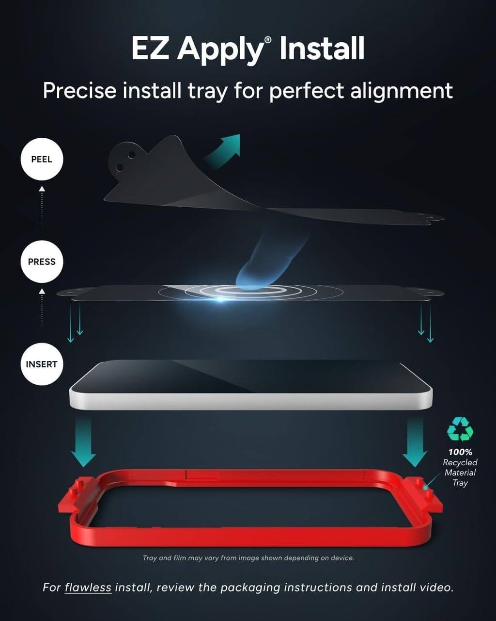 EZ Apply® Install  
Precise install tray for perfect alignment  

PEEL  
PRESS  
INSERT  

100% Recycled Material Tray  

Tray and film may vary from image shown depending on device.  

For flawless install, review the packaging instructions and install video.