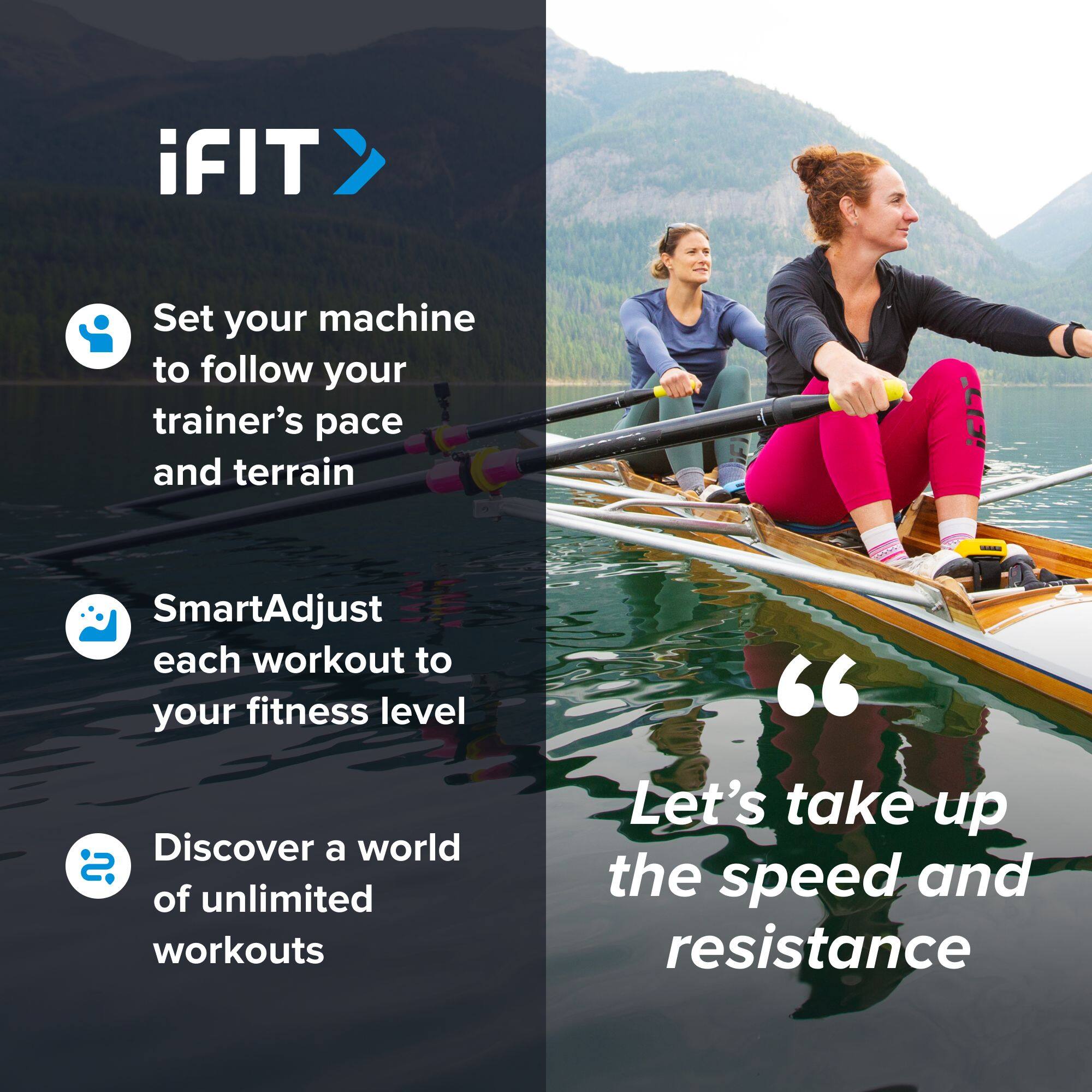 iFIT

- Set your machine to follow your trainer's pace and terrain
- SmartAdjust each workout to your fitness level
- Discover a world of unlimited workouts

"Let's take up the speed and resistance"