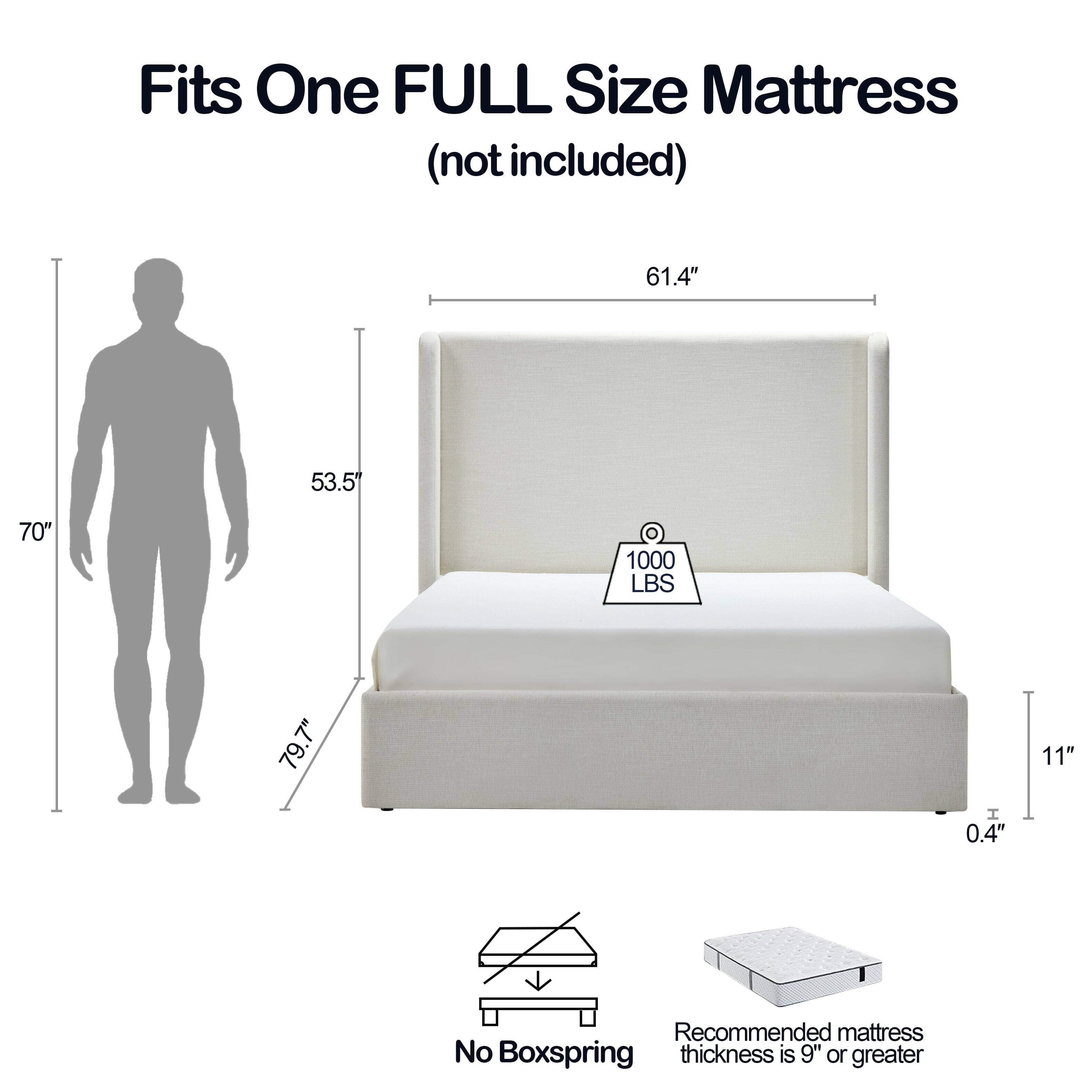 Fits One FULL Size Mattress (not included)

61.4" x 53.5" x 70" 
1000 LBS 
79.7" 
0.4" 
11" 

Recommended mattress thickness is 9" or greater