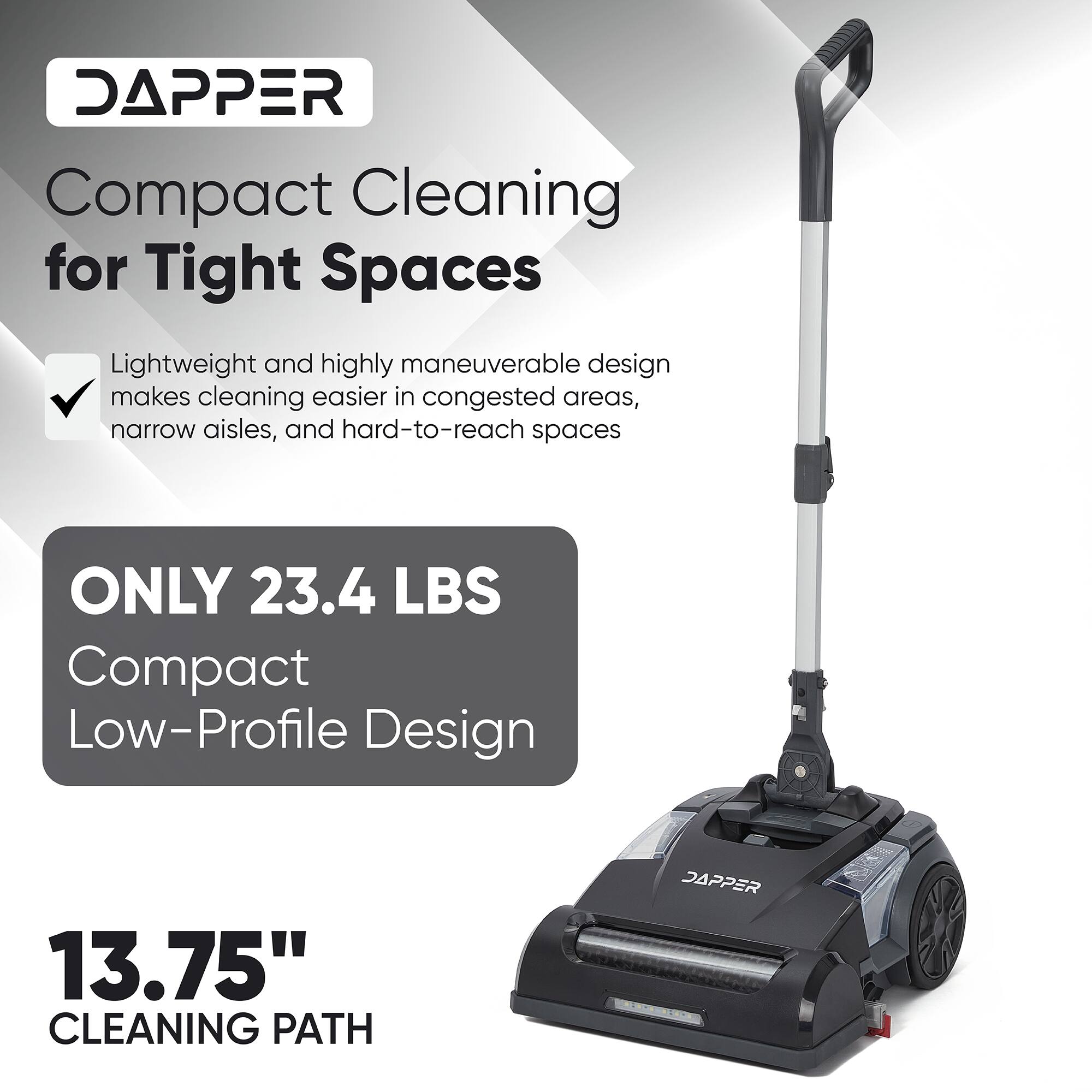 DAPPER Compact Cleaning for Tight Spaces Lightweight and highly maneuverable design makes cleaning easier in congested areas, narrow aisles, and hard-to-reach spaces ONLY 23.4 LBS Compact Low-Profile Design 13.75" CLEANING PATH