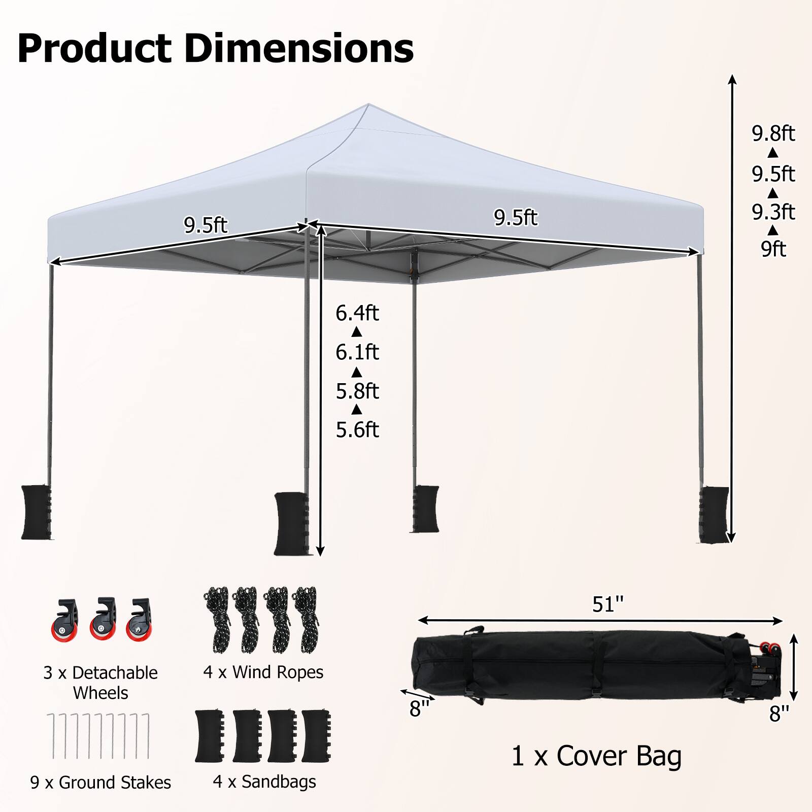 Product Dimensions
9.8ft
9.5ft
9.5ft
9.5ft
9.3ft
9ft
6.4ft
6.1ft
5.8ft
5.6ft
51"
3 X Detachable Wheels
4 X Wind Ropes
8"
8"
9 X Ground Stakes
4 X Sandbags
1 X Cover Bag