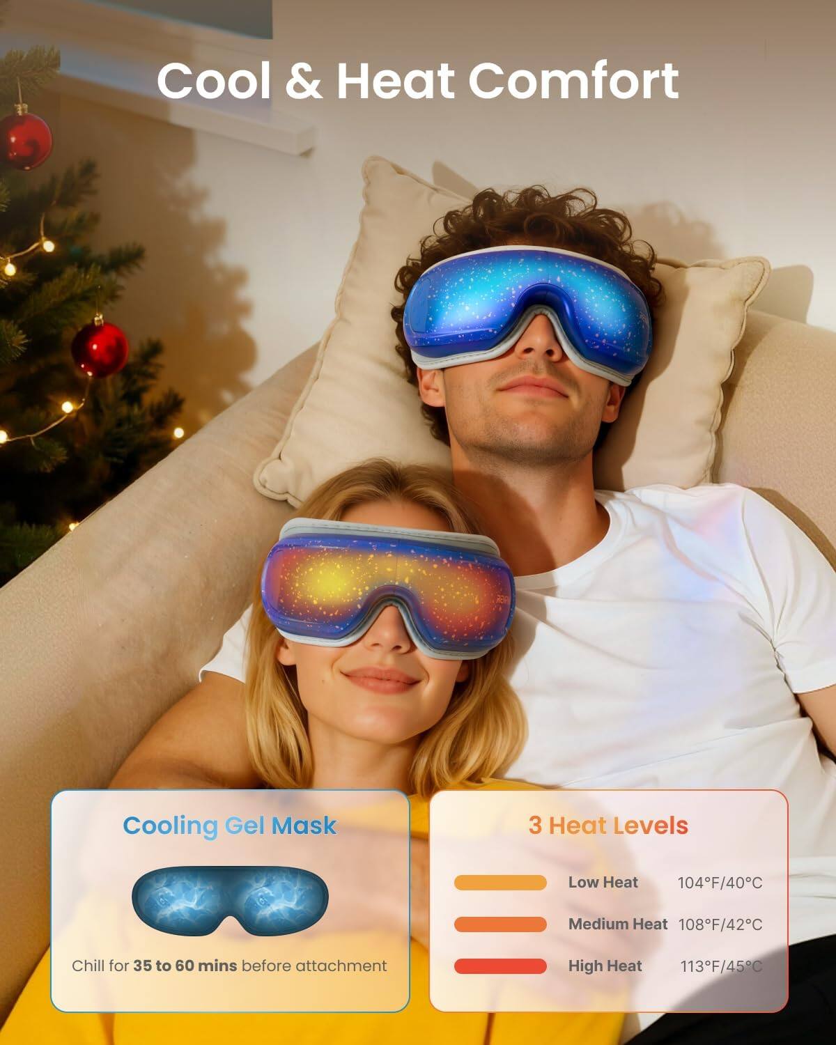 Cool & Heat Comfort  
Cooling Gel Mask  
Chill for 35 to 60 mins before attachment  

3 Heat Levels  
Low Heat 104F/40C  
Medium Heat 108F/42C  
High Heat 113F/45C