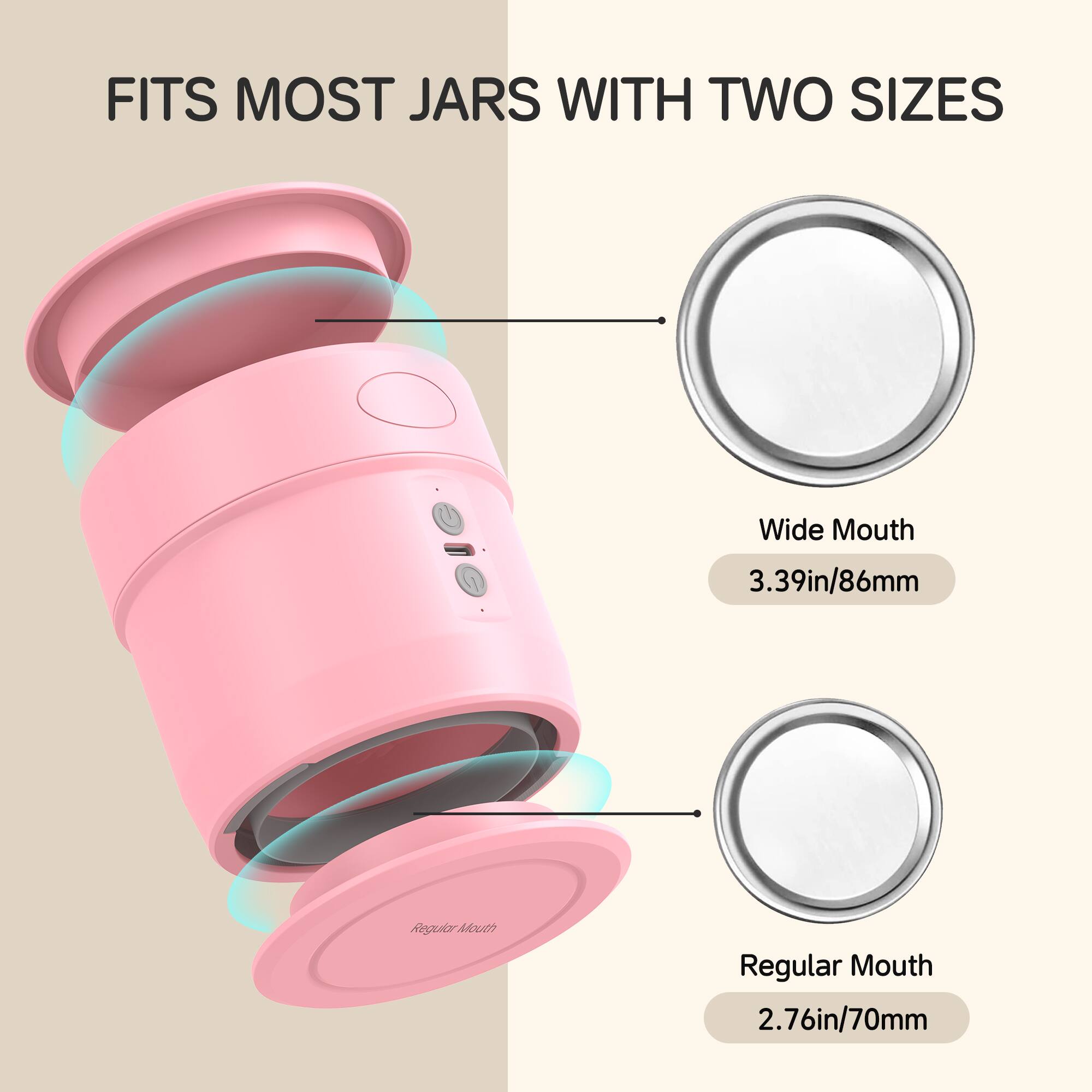 FITS MOST JARS WITH TWO SIZES
Wide Mouth 3.39in/86mm
Regular Mouth 2.76in/70mm