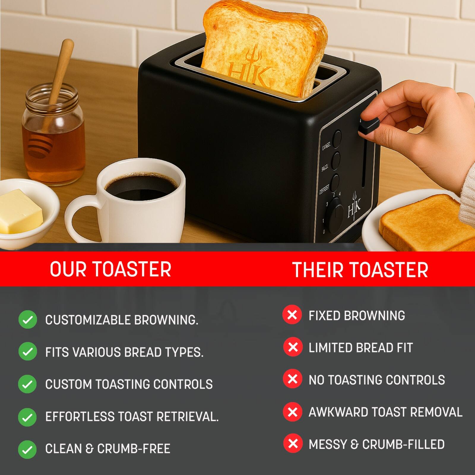**OUR TOASTER**

- CUSTOMIZABLE BROWNING.
- FITS VARIOUS BREAD TYPES.
- CUSTOM TOASTING CONTROLS
- EFFORTLESS TOAST RETRIEVAL.
- CLEAN & CRUMB-FREE

**THEIR TOASTER**

- FIXED BROWNING
- LIMITED BREAD FIT
- NO TOASTING CONTROLS
- AWKWARD TOAST REMOVAL
- MESSY & CRUMB-FILLED