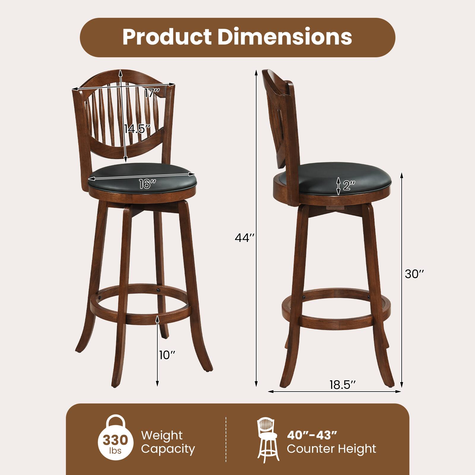 Product Dimensions:  
- Height: 44"  
- Seat Height: 30"  
- Seat Depth: 16"  
- Seat Width: 14.5"  
- Back Height: 17"  
- Base Diameter: 18.5"  
- Base Height: 10"  

Weight Capacity: 330 lbs  

Counter Height: 40" - 43"