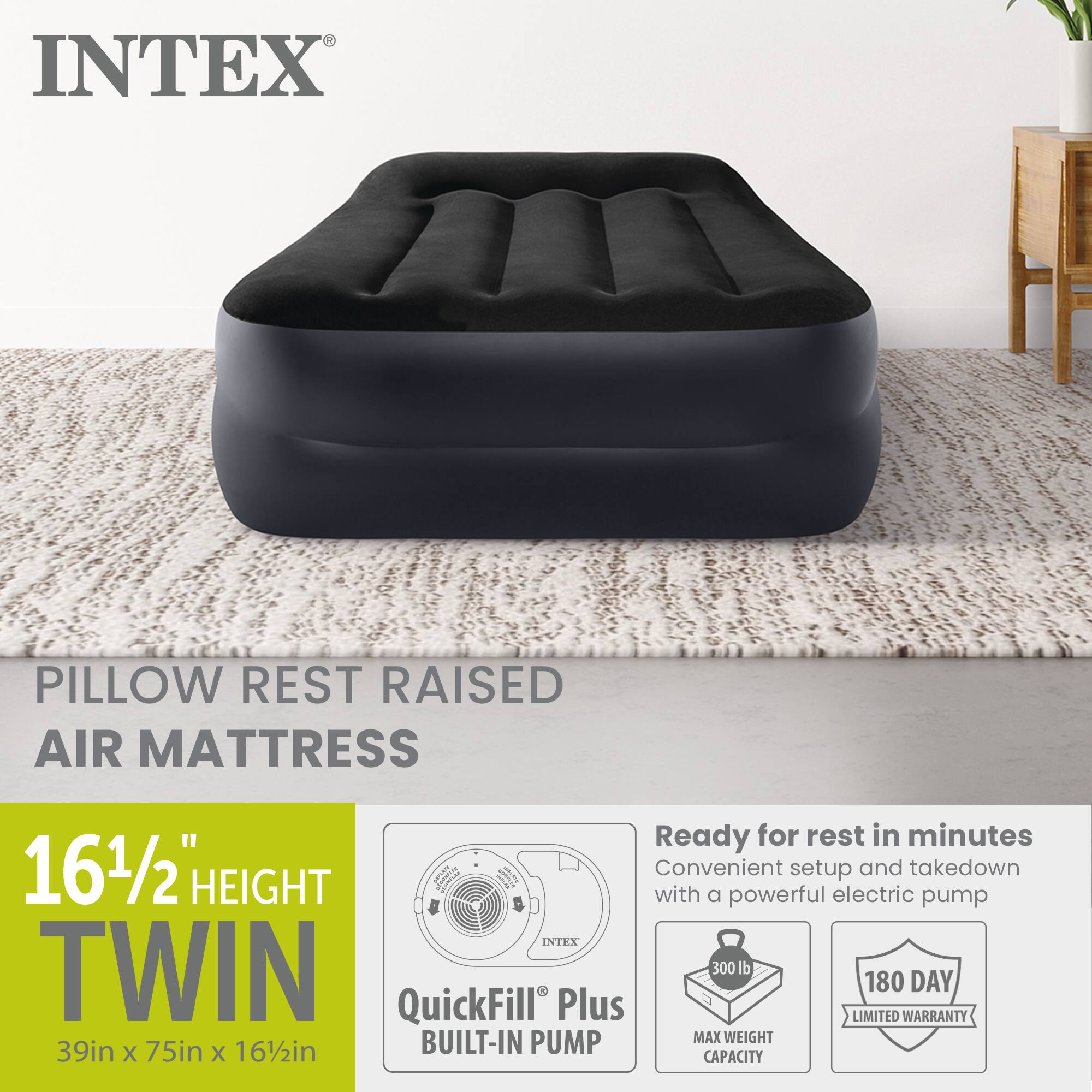 INTEX PILLOW REST RAISED AIR MATTRESS

Ready for rest in minutes

16 1/2" HEIGHT

Convenient setup and takedown with a powerful electric pump

INTEX TWIN

300 lb MAX WEIGHT CAPACITY

180 DAY LIMITED WARRANTY

BUILT-IN PUMP

39in X 75in X 16 1/2in