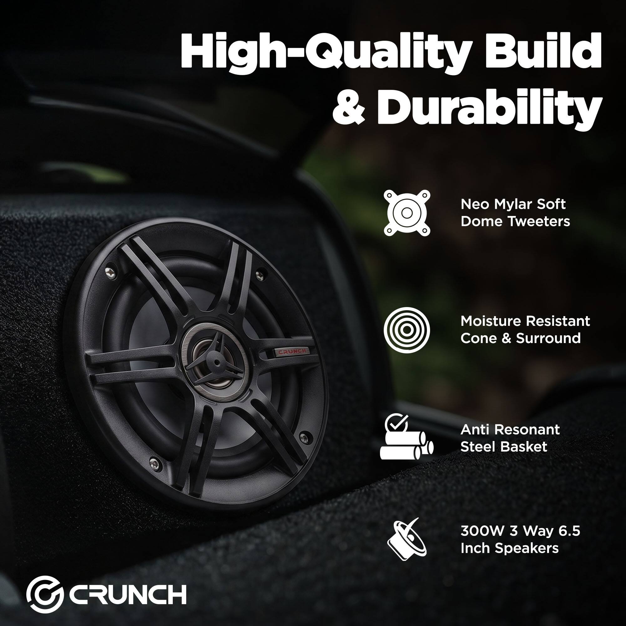 High-Quality Build & Durability

- Neo Mylar Soft Dome Tweeters
- Moisture Resistant Cone & Surround
- Anti Resonant Steel Basket
- 300W 3 Way 6.5 Inch Speakers

CRUNCH