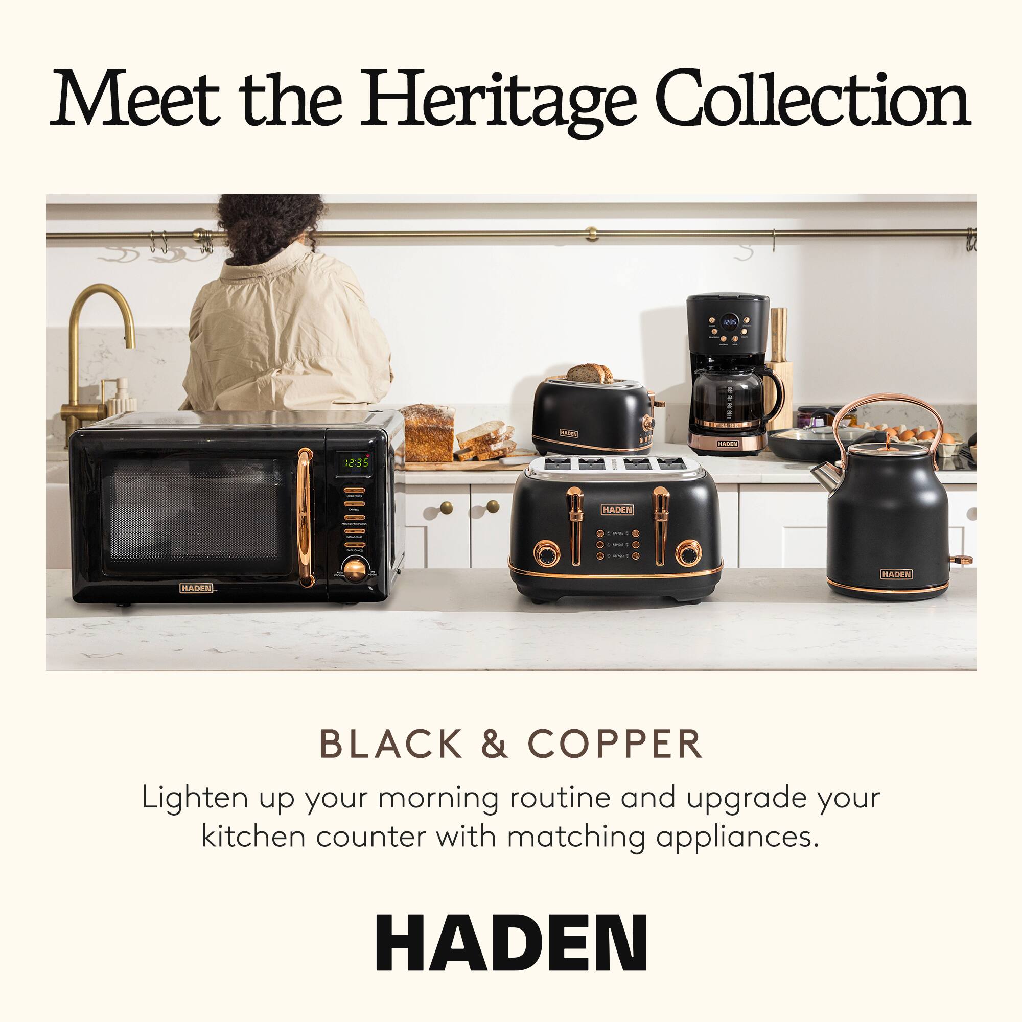Meet the Heritage Collection

BLACK & COPPER

Lighten up your morning routine and upgrade your kitchen counter with matching appliances.

HADEN
