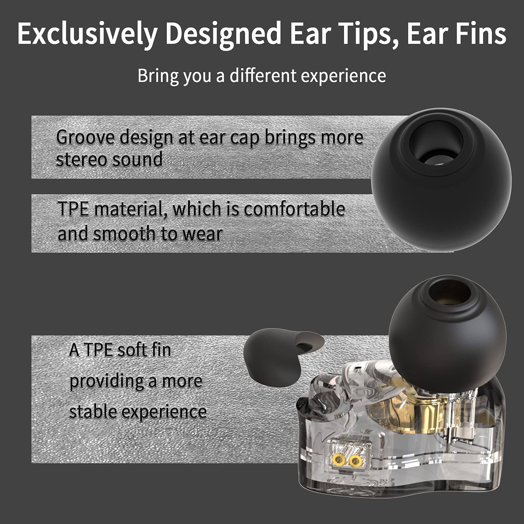 Exclusively Designed Ear Tips, Ear Fins  
Bring you a different experience  

Groove design at ear cap brings more stereo sound  

TPE material, which is comfortable and smooth to wear  

A TPE soft fin providing a more stable experience