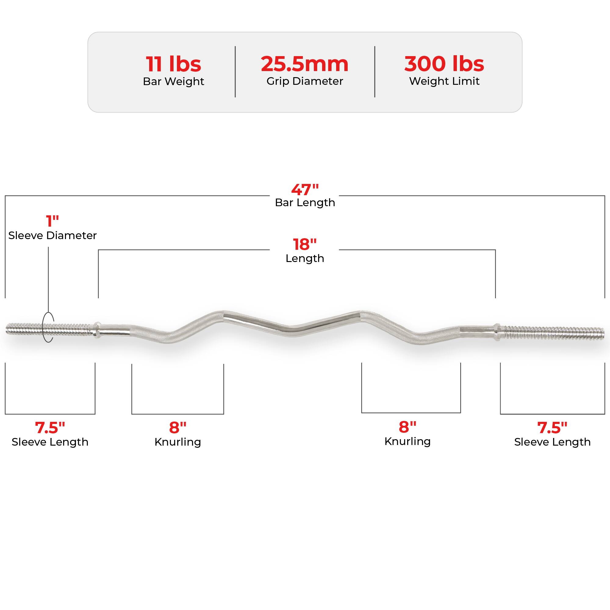 11 lbs Bar Weight  
25.5mm Grip Diameter  
300 lbs Weight Limit  

1" Sleeve Diameter  
47" Bar Length  
18" Length  
7.5" Sleeve Length  
8" Knurling  
8" Knurling  
7.5" Sleeve Length