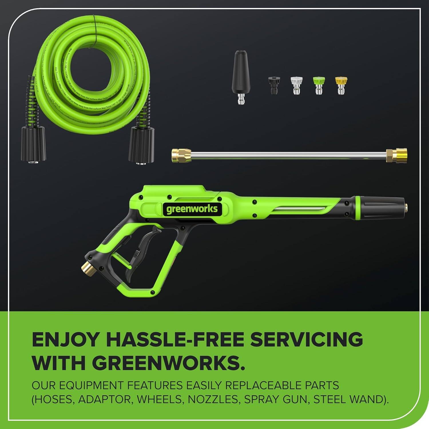 ENJOY HASSLE-FREE SERVICING WITH GREENWORKS.  
OUR EQUIPMENT FEATURES EASILY REPLACEABLE PARTS (HOSES, ADAPTOR, WHEELS, NOZZLES, SPRAY GUN, STEEL WAND).