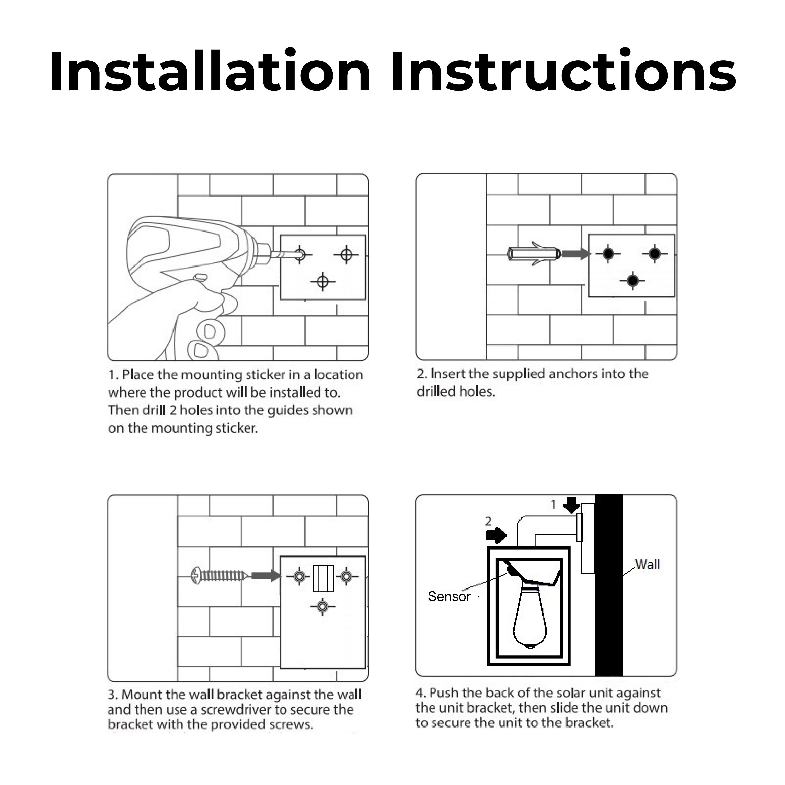 1. Place the mounting sticker in a location where the product will be installed to. Then drill 2 holes into the guides shown on the mounting sticker.

2. Insert the supplied anchors into the drilled holes.

3. Mount the wall bracket against the wall and then use a screwdriver to secure the bracket with the provided screws.

4. Push the back of the solar unit against the unit bracket, then slide the unit down to secure the unit to the bracket.