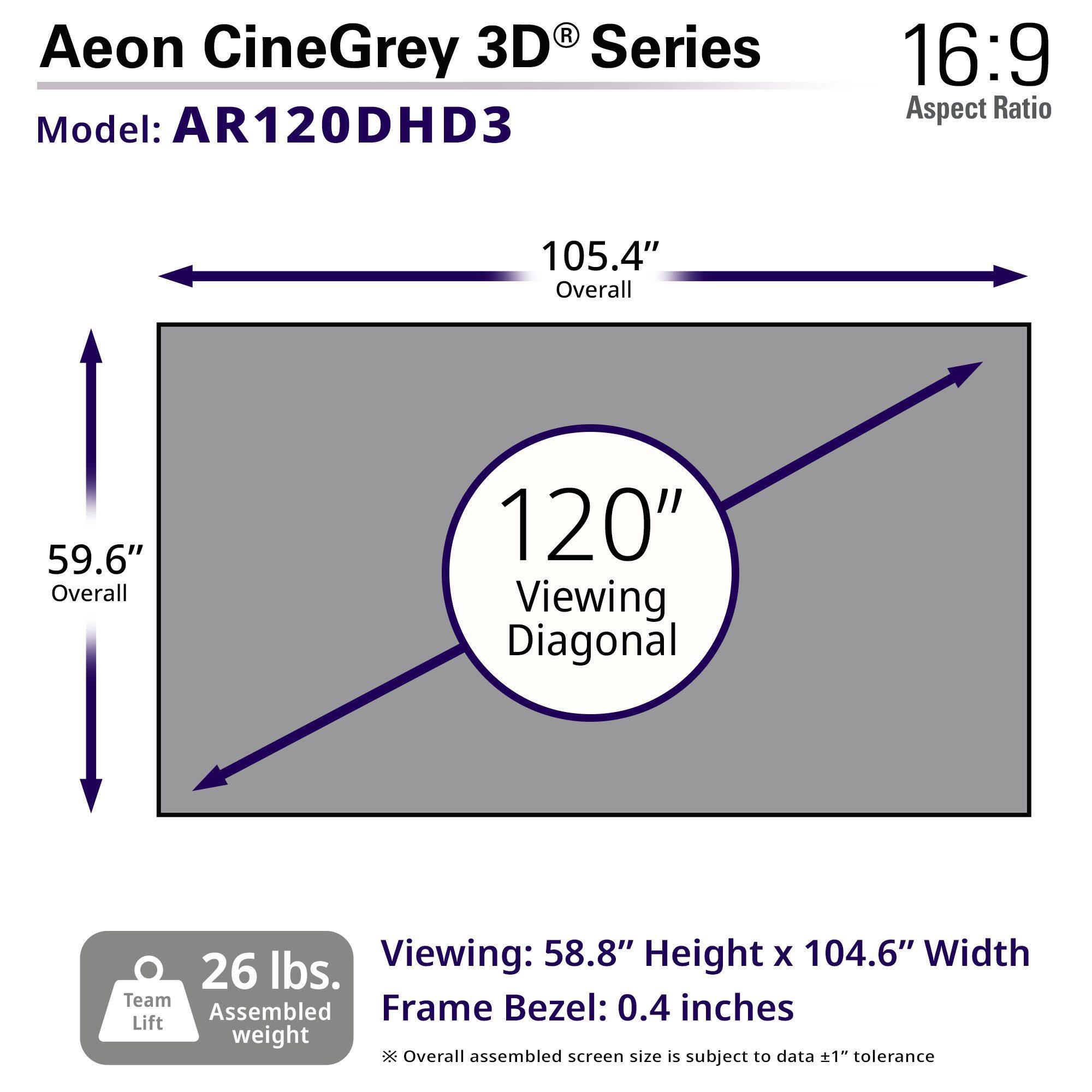 Aeon CineGrey 3D® Series  
Model: AR120DHD3  

16:9 Aspect Ratio  

105.4" Overall  
59.6" Overall  
120" Viewing Diagonal  

Viewing: 58.8" Height x 104.6" Width  
Frame Bezel: 0.4 inches  

26 lbs. Assembled weight  

Team Lift  

Overall assembled screen size is subject to data ±1" tolerance